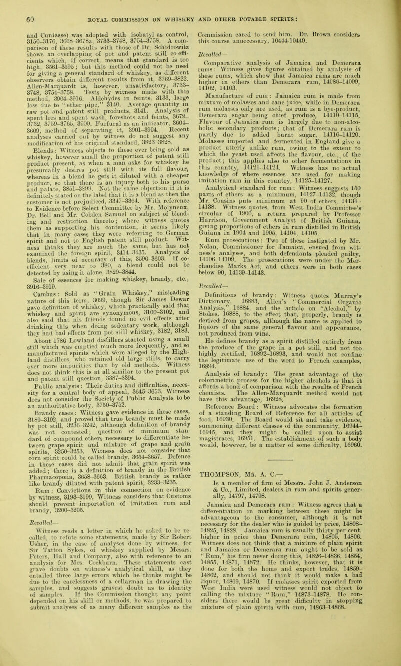 and Cuniasse) was adopted with isobutyl as control, 3150-3176, 3668-3678a, 3733-3748, 3754-3758. A com- parison of these results with those of Dr. Schidrowitz shows an overlapping of pot and patent still co-effi- cients which, if correct, means that standard is too high, 3561-3595 ; but this method could not be used for giving a general standard of whiskey, as different observers obtain different results from it, 3769-3822. Allen-Marquardt is, however, unsatisfactory, 3733- 3748, 3754-3758. Tests by witness made with this method, 3904-^916. Aldehydes in feints, 3133, large loss due to ether pipe, 3140. Average quantity in raw pot and patent still products, 3141. Analysis^ of spent lees and spent wash, foreshots and feints, 3679- 3732, 3759-3765, 3900. Furfural as an indicator, 3601- 3609, method of separating it, 3901-3904. Recent analyses carried out by witness do not suggest any modification of his original standard, 3823-3828. Blends : Witness objects to these ever being sold as whiskey, however small the proportion of patent still product present, as when a man asks for whiskey he presumably desires pot still with its full flavour, whereas in a blend he gets it diluted with a cheaper product, so that there is an injury both to his purse and palate, 3851-3899. Not the same objection if it is definitely stated on the label that it is a blend as then the customer is not prejudiced, 3347-3364. With reference to Evidence before Select Committee by Mr. Molyneux, Dr. Bell and Mr. Cobden Samuel on subject of blend- ing and restriction thereto; where witness quotes them as supporting his contention, it sesms likely that in many cases they were referring to German spirit and not to English patent still product. Wit- ness thinks they are much the same, but has not examined the foreign spirit, 3414-3433. Analysis of blends, limits of accuracy of this, 3596-3603. If co- efficient very near to 380, a blend could not be detected by using it alone, 3829-3844. Sale of essences for making whiskey, brandy, etc., 3916-3919. Cambus: Sold as Grain Whiskey, misleading nature of this term, 3099, though Sir James Dewar gave definition of whiskey, which practically said that whiskey and spirit are synonymous, 3100-3102, and also said that his friends found no evil effects after drinking this when doing sedentary work, although they had bad effects from pot still whiskey, 3182, 3183. About 1786 Lowland dist'illers started using a small stijl which was emptied much more frequently, and so manufactured spirits which were alleged by the High- land distillers, who retained old large stills, to carry over more impurities than by old methods. Witness does not think this is at all similar to the present pot and patent still question, 3387-3394. Public analysts : Their duties and difficulties, neces- sity for a central body of appeal, 3645-3653. Witness does not consider the Society of Public Analysts to be an authoritative body, 3750-3752. Brandy cases : Witness gave evidence in these cases, 3189-3192, and proved that true brandy must be made by pot still, 3236-3242, although definition of brandy was not contested; question of minimum stan- dard of compound ethers necessary to differentiate be- tween grape spirit and mixture of grape and grain spirits, 3250-3253. Witness does not consider that corn spirit could be called brandy, 3651-3657. Defence in these cases did not admit that grain spirit ^yas added ; there is a definition of brandy in the British Pharmacopoeia, 3658-3663. British brandy is rather like brandy diluted with patent spirit, 3233-3235. Rum: Convictions in this connection on evidence by witness, 3193-3199. Witness considers that Customs should prevent importation of imitation rum and brandy, 3200-3205. Becalled— Witness reads a letter in which he asked to be re- called, to refute some statements, made by Sir Robert Usher, in the case of analyses done by witness, for Sir Tatton Sykes, of whiskey supplied by Messrs. Peters, Hall and Company, also with reference to an analysis for Mrs. Cockburn. These statements cast grave doubts on witness's analytical skill, as they entailed three large errors which he thinks might be due to the carelessness of a cellarman in drawing the samples, and suggests gravest doubt as to identity of samples. If the Commission thought any point depended on his skill or methods, he was prepared to submit analyses of as many different samples as the Commission cared to send him. Dr. Brown considers this course unnecessary, 10444-10449. llecalled— Comparative analysis of Jamaica and Demerara rums: Witness gives figures obtained by analysis of these rums, which show that Jamaica rums are much higher in ethers tlian Demerara rum, 14C8G-14099, 14102, 14103. Manufacture of rum : Jamaica rum is made from mixture of molasses and cane juice, while in Demerara rum molasses only are used, as rum is a bye-jDroduct, Demerara sugar being chief produce, 14110-14115. Flavour of Jamaica rum is largely due to non-alco- holic secondary products; that of Demerara rum is partly due to added burnt sugar, 14116-14120. Molasses imported and fermented in England give a product utterly unlike rum, owing to the extent to which the yeast used affects the flavour, etc., of the product; this applies also to other fermentations in this country, 14121-14124. Witness has no actual knowledge of where essences are used for making imitation rum in this country, 14125-14127. Analytical standard for rum : Witness suggests 150 parts of ethers as a minimum, 14127-14132, though Mr. Cousins puts minimum at 90 of ethers, 14134- 14138. Witness quotes, from West India Committee's circular of 1906, a return prepared by Professor Harrison, Government Analyst of British Guiana, giving proportions of ethers in rum distilled in British Guiana in 1904 and 1905, 14104, 14105. Rum prosecutions : Two of these instigated by Mr. Nolan, Commissioner for Jamaica, ensued from wit- ness's analyses, and both defendants pleaded guilty, 14106-14109. The prosecutions were under the Mer- chandise Marks Act, and ethers were in both cases below 90, 14139-14143. llecalled—■ Definitions of brandy: Witness quotes Murray's Dictionary, 16883, Allen's  Commercial Organic Analysis, 16884, and the article on Alcohol, by Stokes, 16888, to the effect that, properly, brandy is derived from grapes, although tlie name is applied to liquors of the same general flavour and appearance, not produced from wine. He defines brandy as a spirit distilled entirely from the produce of the grape in a pot still, and not too highly rectified, 16892-16893, and would not confine the legitimate use of the word to French examples, 16894. Analysis of brandy: The great advantage of the colorimetric process for the higher alcohols is that it affords a bond of comparison with the results of French chemists. The Allen-Marquardt method would not have this advantage, 16928. Reference Board : Witness advocates the formation of a standing Board of Reference for all articles of food, 16930. The Board would sit and take evidence, summoning different classes of the community, 16944- 16945, and they might be called upon to assist magistrates, 16951. The establishment of such a body would, however, be a matter of some difficulty, 16960. THOMPSON, Me. A. C— Is a member of firm of Messrs. John J. Anderson & Co., Limited, dealers in rum and spirits gener- ally, 14797, 14798. Jamaica and Demerara rum : Witness agrees that a differentiation in marking between these might be advantageous to the consumer, although it is not necessary for the dealer who is guided by price, 14808- 14825, 14828. Jamaica rum is usually thirty per cent, higher in price than Demerara rum, 14806, 14806. Witness does not think that a mixture of plain spirit and Jamaica or Demerara rum ought to be sold as  Rum, his firm never doing this, 14826-14836, 14854, 14855, 14871, 14872. He thinks, however, that it is done for both the home and export trades, 14859— 14862, and should not think it would make a bad liquor, 14869, 14870. If molasses spirit exported from West India were used witness would not object to calling the mixture  Rum, 14873-14878. He con- siders there would be great difficulty in stopping mixture of plain spirits with rum, 14863-14868.