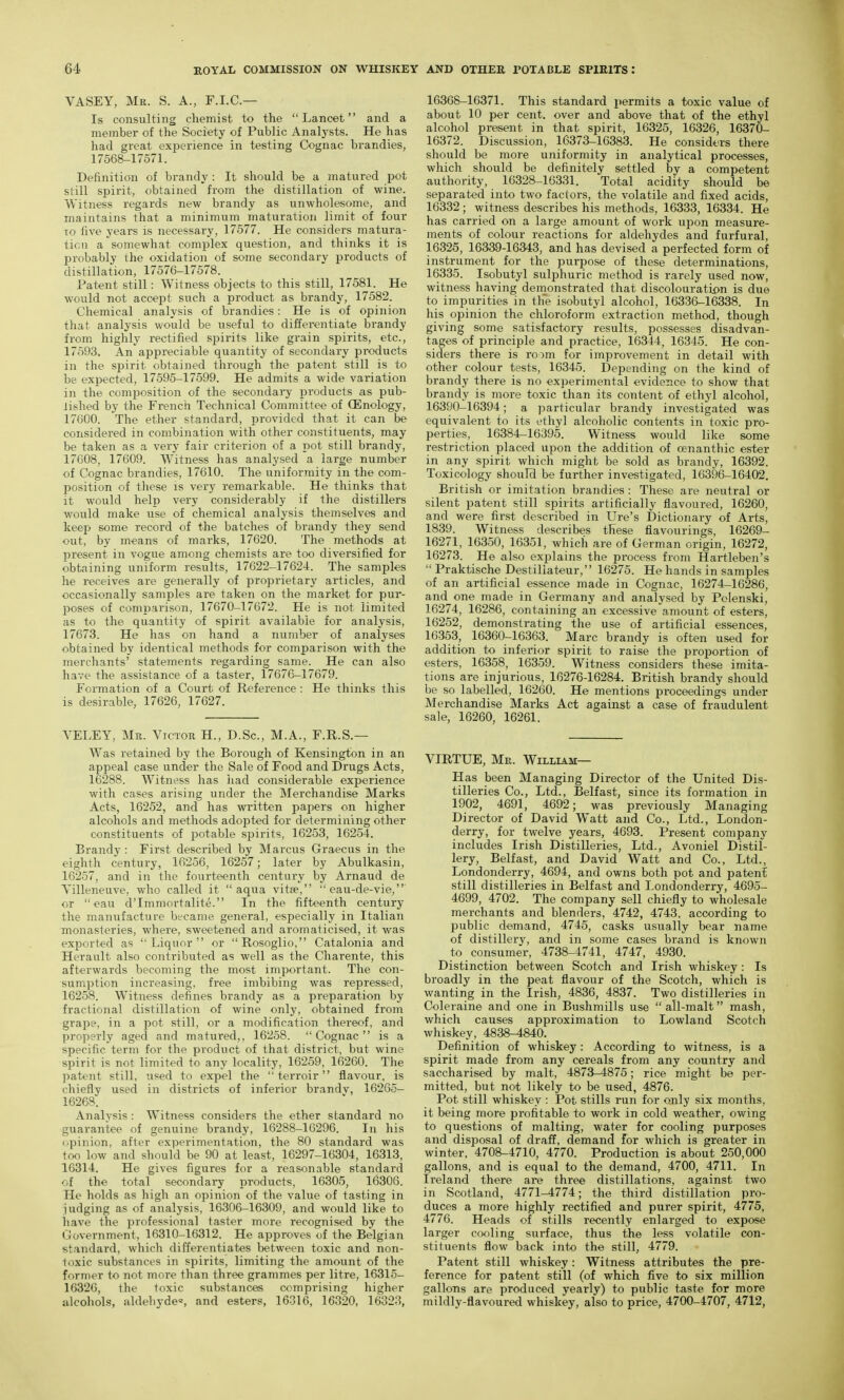 VASEY, Me. S. A., F.I.C.— Is consulting chemist to the Lancet and a member of the Society of Public Analj'sts. He has had great experience in testing Cognac brandies, 17568-17571. Definition of brandy : It should be a jnatured pot still spirit, obtained from the distillation of wine. Witness regards new brandy as unwholesome, and maintains that a minimum maturation limit of four TO five years is necessary, 17577. He considers matura- tion, a somewhat complex question, and thinks it is probably the oxidation of some secondary products of distillation, 17576-17578. Patent still: Witness objects to this still, 17581. He would not accept such a product as brandy, 17582. Chemical analysis of brandies: He is of opinion that analysis would be useful to differentiate brandy from highly rectified spirits like grain spirits, etc., 17593. An appreciable quantity of secondary products in the spirit obtained through the patent still is to be expected, 17595-17599. He admits a wide variation in the composition of the secondary products as pub- iished by the French Technical Committee of CEnology, 17600. The ether standard, provided that it can be considered in combination with other constituents, may be taken as a very fair criterion of a pot still brandy, 17G08, 17609. Witness has analysed a large number of Cognac brandies, 17610. The uniformity in the com- position of these is very remarkable. He thinks that it would help very considerably if the distillers would make use of chemical analysis theinselves and keefi some record of the batches of brandy they send out, by means of marks, 17620. The methods at present in vogue among chemists are too diversified for obtaining uniform results, 17622-17621. The samples he receives are generally of proprietary articles, and occasionally samples are taken on the market for pur- poses of comparison, 17670-17672. He is not limited as to the quantity of spirit available for analysis, 17673. He has on hand a number of analyses obtained by identical methods for comparison with the merchants' statements regarding same. He can also have the assistance of a taster, 17676-17679. Formation of a Court of Reference : He thinks this is desirable, 17626, 17627. YELEY, Mr. Victor H., D.Sc, M.A., F.R.S.— Was retained by the Borough of Kensington in an appeal case under the Sale of Food and Drugs Acts, 16288. Witness has had considerable experience with cases arising under the Merchandise Marks Acts, 16252, and has written papers on higher alcohols and methods adopted for determining other constituents of potable spirits, 16253, 16254. Brandy : First described by Marcus Graecus in the eighth century, 16256, 16257; later by Abulkasin, 16257, and in the fourteenth century by Arnaud de Yilleneuve, who called it aqua vitse, eau-de-vie, or eau d'Immortalite. In the fifteenth century the manufacture became general, especially in Italian monasteries, where, sweetened and aromaticised, it was exported as Liquor or Rosoglio, Catalonia and Herault also contributed as well as the Charente, this afterwards becoming the most important. The con- sumption increasing, free imbibing was repressed, 16258. Witness defines brandy as a preparation by fractional distillation of wine only, obtained from grape, in a pot still, or a modification thereof, and properly aged and matured,, 16258. Cognac is a specific term for the product of that district, but wine spirit is not limited to any locality, 16259, 16260. The patent still, used to expel the  terroir flavour, is chiefly used in districts of inferior brandv, 16265- 16268. Analysis: Witness considers the ether standard no guarantee of genuine brandy, 16288-16296. In his opinion, after experimentation, the 80 standard was too low and should be 90 at least, 16297-16304, 16313, 16314. He gives figures for a reasonable standard of the total secondary products, 16305, 16306. He holds as high an opinion of the value of tasting in judging as of analysis, 16306-16309, and would like to liave the professional taster more recognised by the Government, 16310-16312. He approves of the Belgian standard, which differentiates between toxic and non- toxic substances in spirits, limiting the amount of the former to not more than three grammes per litre, 16315- 16326, the toxic substances comprising higher iilcohols, aldehydes and esters, 16316, 16320, 16323, 16368-16371. This standard permits a toxic value of about 10 per cent, over and above that of the ethyl alcohol present in that spirit, 16325, 16326, 16370- 16372. Discussion, 16373-16383. He considers there should be more uniformity in analytical processes, which should be definitely settled by a competent authority, 16328-16331. Total acidity should be separated into two factors, the volatile and fixed acids, 16332; witness describes his methods, 16333, 16334. He has carried on a large amount of work upon measure- ments of colour reactions for aldehydes and furfural, 16325, 16339-16343, and has devised a perfected form of instrument for the purpose of these determinations, 16335. Isobutyl sulphuric method is rarely used now, witness having demonstrated that discolouration is due to impurities in th'e isobutyl alcohol, 16336-16338. In his opinion the chloroform extraction method, though giving some satisfactory results, possesses disadvan- tages of principle and practice, 16344, 16345. He con- siders there is room for improvement in detail with other colour tests, 16345. Depending on the kind of brandy there is no experimental evidence to show that brandy is more toxic than its content of ethyl alcohol, 16390-16394; a particular brandy investigated was equivalent to its ethyl alcoholic contents in toxic pro- perties, 16384-16395. Witness would like some restriction placed upon the addition of oenanthic ester in any spirit which might be sold as brandy, 16392. Toxicology should be further investigated, 16396-16402. British or imitation brandies : These are neutral or silent patent still spirits artificially flavoured, 16260, and were first described in Ure's Dictionary of Arts, 1839. Witness describes these flavourings, 16269- 16271, 16350, 16351, which are of German origin, 16272, 16273. He also explains the process from Hartleben's  Praktische Destillateur, 16275. He hands in samples of an artificial essence made in Cognac, 16274-16286, and one made in Germany and analysed by Polenski, 16274, 16286, containing an excessive amount of esters, 16252, demonstrating the use of artificial essences, 16353, 16360-16363. Marc brandy is often used for addition to inferior spirit to raise the proportion of esters, 16358, 16359. Witness considers these imita- tions are injurious, 16276-16284. British brandy should be so labelled, 16260. He mentions proceedings under Merchandise Marks Act against a case of fraudulent sale, 16260, 16261. VIRTUE, Me. William— Has been Managing Director of the United Dis- tilleries Co., Ltd., Belfast, since its formation in 1902, 4691, 4692; was previously Managing Director of David Watt and Co., Ltd., London- derry, for twelve years, 4693. Present company includes Irish Distilleries, Ltd., Avoniel Distil- lery, Belfast, and David Watt and Co., Ltd., Londonderry, 4694, and owns both pot and patent still distilleries in Belfast and Londonderry, 4695- 4699, 4702. The company sell chiefly to wholesale merchants and blenders, 4742, 4743, according to public demand, 4745, casks usually bear name of distillery, and in some cases brand is known to consumer, 4738-4741, 4747, 4930. Distinction between Scotch and Irish whiskey : Is broadly in the peat flavour of the Scotch, which is wanting in the Irish, 4836, 4837. Two distilleries in Coleraine and one in Bushmills use all-malt mash, whicli causes approximation to Lowland Scotch whiskey, 4838-4840. Definition of whiskey: According to witness, is a spirit made from any cereals from any country and saccharised by malt, 4873-4875; rice might be per- mitted, but not likely to be used, 4876. Pot still whiskey : Pot stills run for only six months, it being more profitable to work in cold weather, owing to questions of malting, water for cooling purposes and disposal of draff, demand for which is greater in winter, 4708-4710, 4770. Production is about 250,000 gallons, and is equal to the demand, 4700, 4711. In Ireland there are three distillations, against two in Scotland, 4771-4774; the third distillation pro- duces a more highly rectified and purer spirit, 4775, 4776. Heads of stills recently enlarged to expose larger cooling surface, thus the less volatile con- stituents flow back into the still, 4779. Patent still whiskey: Witness attributes the pre- ference for patent still (of which five to six million gallons are produced yearly) to public taste for more mildly-flavoured whiskey, also to price, 4700-4707, 4712,