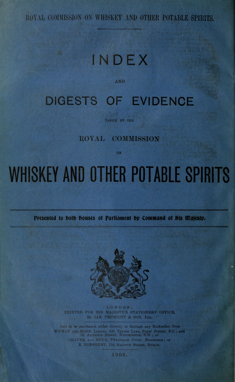 INDEX AND DIGESTS OF EVIDENCE taken' by TJIE ROYAL COMMISSION ON WHISKEY AND OTHER POTABLE SPIRITS Presetitea to botl) l>ou$c$ of Parliament bp Command or l>i$ majestp. LONDON: FEINTED FOR HIS MAJESTY'S STATIONERY OFFICE, By JAS. TRUSCOTT & SON, Lm ^.nd to be purchased, either directly or through any Bookseller, from WYMAN AND SONS, Limited, 109, Fettek Lane, Fleet Street, E.G.; and 32, AiiiNGDON Stbeet, Westminstee, S.W. ; or OLIVER AND BOYD, Tweeddaxe Cotjkt, Edinbubgii ; or E. PONSONBY, 116, Gk-ai-ton Street, Dublin. 1909.