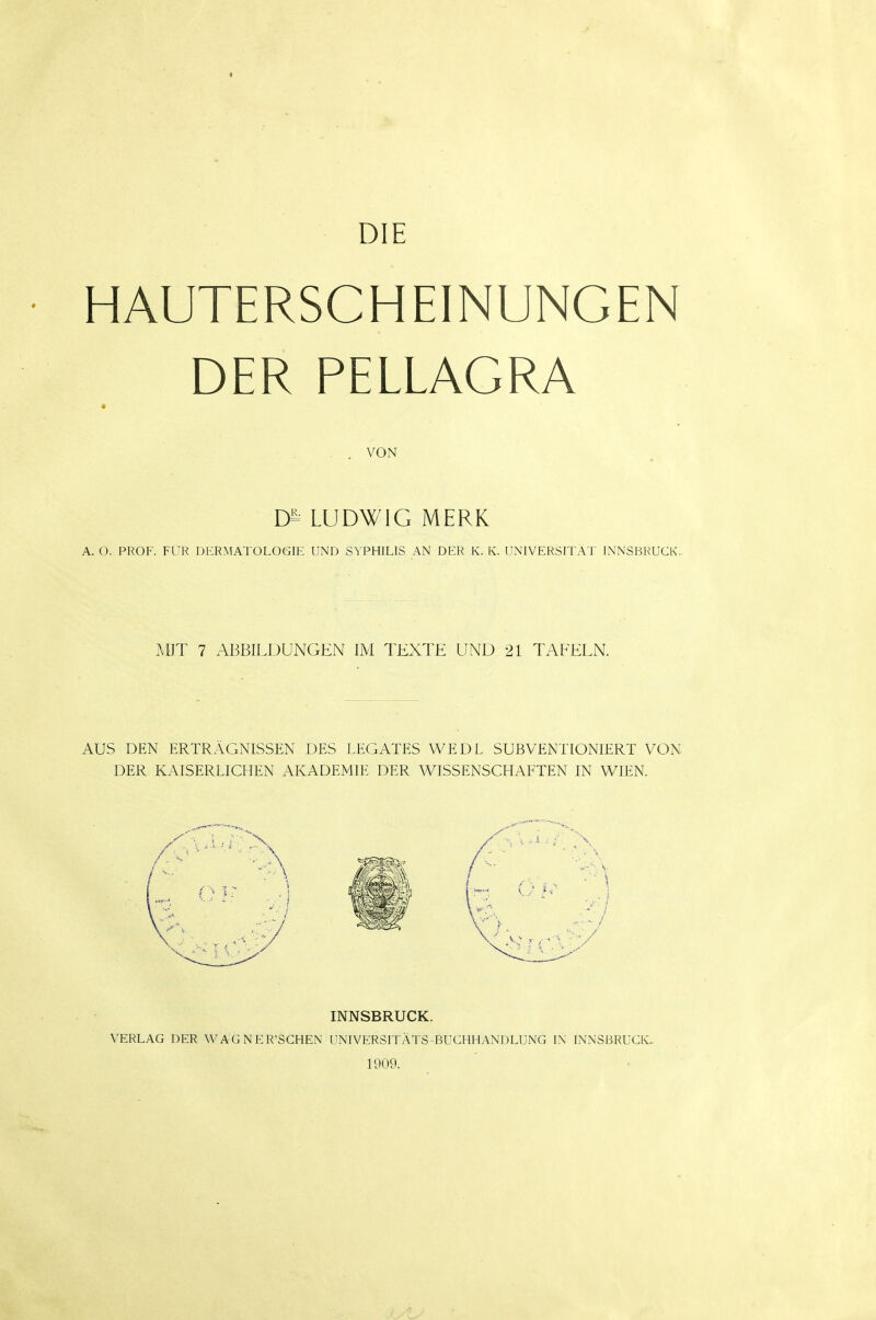 DIE • HAUTERSCHEINUNGEN DER PELLAGRA . . VON LUDWIG MERK A. O. PROF. FÜR DERMATOLOGIE UND SYPHILIS AN DER K. K. UNIVERSITÄT INNSBRUCK. MIT 7 ABBILDUNGEN IM TEXTE UND 21 TAFELN. AUS DEN ERTRÄGNISSEN DES LEGATES WEDL SUBVENTIONIERT VON DER KAISERLICHEN AKADEMIE DER WISSENSCHAFTEN IN WIEN. INNSBRUCK. VERLAG DER WAGNER'SCHEN UNIVERSITÄTS-BUCHHANDLUNG IN INNSBRUCK. 1909.