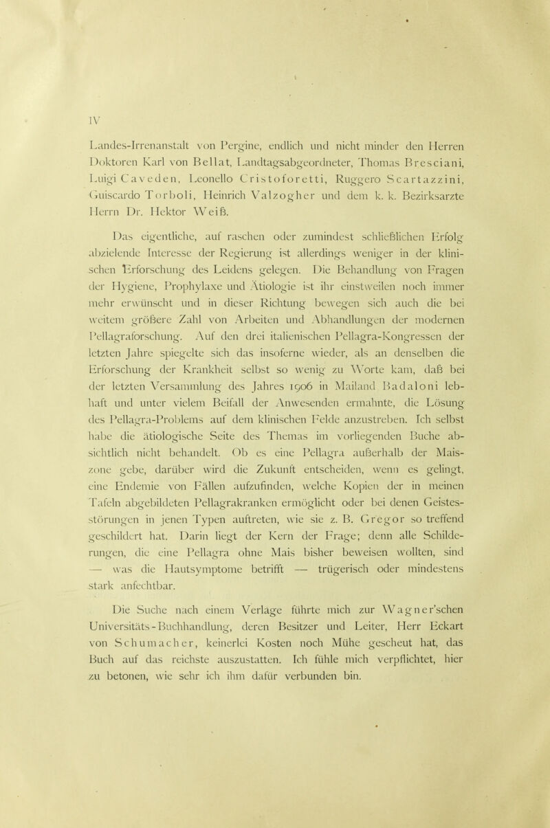 Landes-Irrenanstalt von Pergine, endlich und nicht minder den Herren Doktoren Karl von Bellat, Landtagsabgeordneter, Thomas Bresciani, Luigi Caveden, Leonello Cristoforetti, Ruggero Scartazzini, Gniscardo Torijoli, Heinrich Valzogher und dem k. k. Bezirksarzte Herrn Dr. Hektor Weiß. Das eigentliche, auf raschen oder zumindest schließlichen Erfolg abzielende Interesse der Regierung ist allerdings weniger in der klini- schen Erforschung des Leidens gelegen. Die Behandlung von Fragen der Hygiene, Prophylaxe und Ätiologie ist ihr einstweilen noch immer mehr erwünscht und in dieser Richtung bewegen sich auch die bei weitem größere Zahl von Arbeiten und Abhandlungen der modernen Pellagraforschung. Auf den drei italienischen Pellagra-Kongressen der letzten Jahre spiegelte sich das insoferne wieder, als an denselben die Erforschung der Krankheit selbst so wenig zu Worte kam, daß bei der letzten Versammlung des Jahres 1906 in Mailand Badaloni leb- haft und unter vielem Beifall der Anwesenden ermahnte, die Losung des Pellagra-Problems auf dem klinischen Felde anzustreben. Ich selbst habe die ätiologische Seite des Themas im vorliegenden Buche ab- sichtlich nicht behandelt. Ob es eine Pellagra außerhalb der Mais- zone gebe, darüber wird die Zukunft entscheiden, wenn es gelingt, eine Endemie von Fällen aufzufinden, welche Kopien der in meinen Tafeln abgebildeten Pellagrakranken ermöglicht oder bei denen Geistes- störungen in jenen Typen auftreten, wie sie z. B. Cxregor so treffend geschildert hat. Darin liegt der Kern der Frage; denn alle Schilde- rungen, die eine Pellagra ohne Mais bisher beweisen wollten, sind — was die Hautsymptome betrifft — trügerisch oder mindestens stark anfechtbar. Die Suche nach einem Verläge führte mich zur Wagnersehen Universitäts-Buchhandlung, deren Besitzer und Leiter, Herr Eckart von Schumacher, keinerlei Kosten noch Mühe gescheut hat, das Buch auf das reichste auszustatten. Ich fühle mich verpflichtet, hier zu betonen, wie sehr ich ihm dafür verbunden bin.