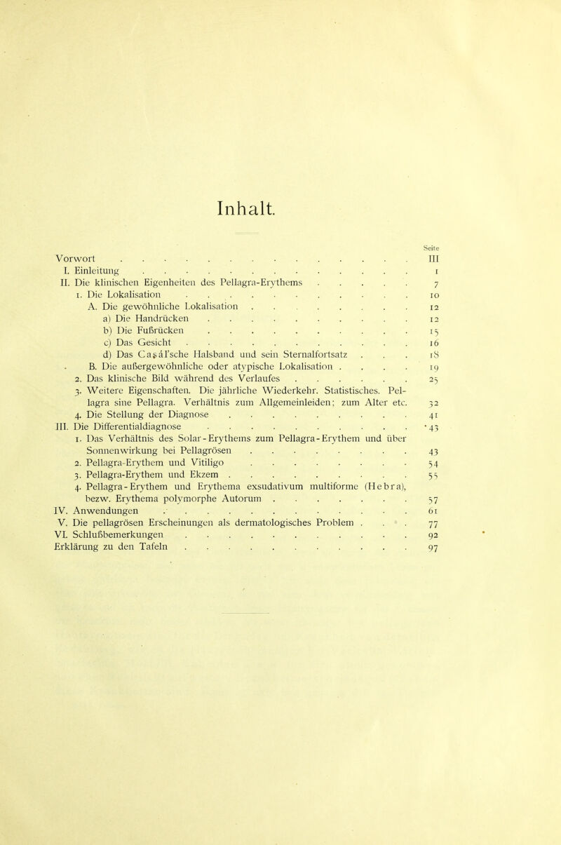 Inhalt. Seite Vorwort HI I. Einleitung i II. Die klinischen Eigenheiten des Pellagra-Erythems . . ... 7 1. Die Lokalisation 10 A. Die gewöhnliche Lokalisation . 12 a) Die Handrücken 12 b) Die Fußrücken 15 c) Das Gesicht . . 16 d) Das Ca^äl'sche Halsband und sein Sternalfortsatz . . . 18 B. Die außergewöhnliche oder atypische Lokalisation . . . . 19 2. Das klinische Bild während des Verlaufes 25 3. Weitere Eigenschaften. Die jährhche Wiederkehr. Statistisches. Pel- lagra sine Pellagra. Verhältnis zum Allgemeinleiden; zum Alter etc. 32 4. Die Stellung der Diagnose 41 III. Die Differentialdiagnose '43 1. Das Verhältnis des Solar-Erythems zum Pellagra - Erythem und über Sonnenwirkung bei Pellagrösen 43 2. Pellagra-Erythem und Vitiligo 54 3. Pellagra-Erythem und Ekzem 55 4. Pellagra - Erythem und Erythema exsudativum multiforme (Hebra), bezw. Erythema polymorphe Autorum 57 IV. Anwendungen 61 V. Die pellagrösen Erscheinungen als dermatologisches Problem . . . 77 VI. Schlußbemerkungen 92 Erklärung zu den Tafeln 97