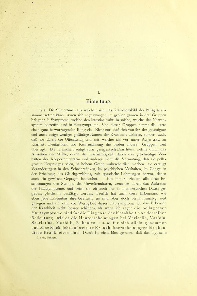Einleitung. § I. Die Symptome, aus welchen sich . das Krankheitsbild der Pellagra zu- sammensetzen kann, lassen sich ungezwungen im großen ganzen in drei Gruppen bringen: in Symptome, welche den Intestinaltrakt, in solche, welche das Nerven- system betreffen, und in Hautsymptome. Von diesen Gruppen nimmt die letzte einen ganz hervorragenden Rang ein. Nicht nur, daß sich von ihr der geläufigste und auch einige weniger geläufige Namen der Krankheit ableiten, sondern auch, daß sie durch die Offenkundigkeit, mit welcher sie vor unser Auge tritt, an Klarheit, Deutlichkeit und Kennzeichnung die beiden anderen Gruppen weit überragt. Die Krankheit zeitigt zwar gelegentlich Diarrhöen, welche durch das Aussehen der Stühle, durch die Hartnäckigkeit, durch das gleichzeitige Ver- halten der Körpertemperatur und anderes mehr die Vermutung, daß sie pella- grösen Ursprunges seien, in hohem Grade wahrscheinlich machen; sie erzeugt. Veränderungen in den Sehnenreflexen, im psychischen Verhalten, im Gange, in der Erhaltung des Gleichgewichtes, ruft spastische Lähmungen hervor, denen auch ein gewisses Gepräge innewohnt — fast immer erhalten alle diese Er- scheinungen den Stempel des Unverkennbaren, wenn sie durch das Auftretert der Hautsymptome, und seien sie oft auch nur in anamnestischen Daten ge- geben, gleichsam bestätigt werden. Freilich hat auch diese Erkenntnis, wie eben jede Erkenntnis ihre Grenzen; sie sind aber doch verhältnismäßig weit gezogen und ich kann die Wertigkeit dieser Hautsymptome für das Erkennen der Krankheit nicht besser schildern, als wenn ich sage: die pellagrösen Hautsymptome sind für die Diagnose der Krankheit von derselben Bedeutung, wie es die Hauterscheinungen bei Varicella, Variola,. Scarlatina, Morbilli, Rubeolen u. s. w. für sich allein genommen und ohne Rücksicht auf weitere Krankheitserscheinungen für eben- diese Krankheiten sind. Damit ist nicht blos gemeint, daß das Typische Merk, Pellagra. I