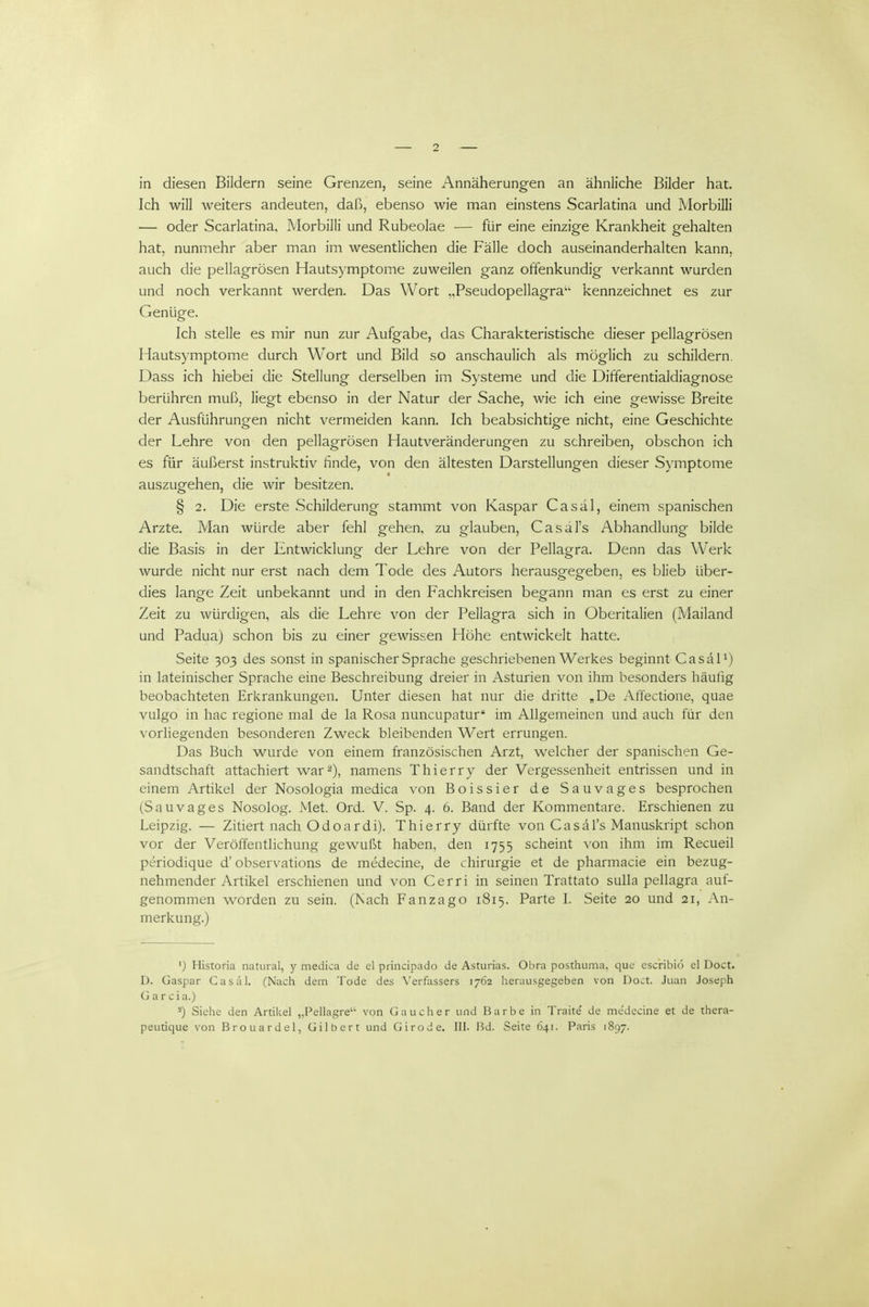 in diesen Bildern seine Grenzen, seine Annäherungen an ähnliche Bilder hat. Ich will weiters andeuten, daß, ebenso wie man einstens Scarlatina und Morbilli — oder Scarlatina, Morbilli und Rubeolae — für eine einzige Krankheit gehalten hat, nunmehr aber man im wesentlichen die Fälle doch auseinanderhalten kann, auch die pellagrösen Hautsymptome zuweilen ganz offenkundig verkannt wurden und noch verkannt werden. Das Wort „Pseudopellagra'' kennzeichnet es zur Genüge. Ich stelle es mir nun zur Aufgabe, das Charakteristische dieser pellagrösen Hautsymptome durch Wort und Bild so anschaulich als möglich zu schildern. Dass ich hiebei die Stellung derselben im Systeme und die Differentialdiagnose berühren muß, liegt ebenso in der Natur der Sache, wie ich eine gewisse Breite der Ausführungen nicht vermeiden kann. Ich beabsichtige nicht, eine Geschichte der Lehre von den pellagrösen Hautveränderungen zu schreiben, obschon ich es für äußerst instruktiv finde, von den ältesten Darstellungen dieser Symptome auszugehen, die wir besitzen. § 2. Die erste Schilderung stammt von Kaspar Casäl, einem spanischen Arzte. Man würde aber fehl gehen, zu glauben, Casäl's Abhandlung bilde die Basis in der Entwicklung der Lehre von der Pellagra. Denn das Werk wurde nicht nur erst nach dem Tode des Autors herausgegeben, es blieb über- dies lange Zeit unbekannt und in den Fachkreisen begann man es erst zu einer Zeit zu würdigen, als die Lehre von der Pellagra sich in Oberitalien (Mailand und Padua) schon bis zu einer gewissen Höhe entwickelt hatte. Seite 303 des sonst in spanischer Sprache geschriebenen Werkes beginnt Casäl^) in lateinischer Sprache eine Beschreibung dreier in Asturien von ihm besonders häufig beobachteten Erkrankungen. Unter diesen hat nur die dritte „De Affectione, quae vulgo in hac regione mal de la Rosa nuncupatur im Allgemeinen und auch für den vorliegenden besonderen Zweck bleibenden Wert errungen. Das Buch wurde von einem französischen Arzt, welcher der spanischen Ge- sandtschaft attachiert war2), namens Thierry der Vergessenheit entrissen und in einem Artikel der Nosologia medica von Boissier de Sauvages besprochen (Sauvages Nosolog. Met. Ord. V. Sp. 4. 6. Band der Kommentare. Erschienen zu Leipzig. — Zitiert nach Odoardi). Thierry dürfte von Casäl's Manuskript schon vor der Veröffentlichung gewußt haben, den 1755 scheint von ihm im Recueil periodique d' observations de medecine, de Chirurgie et de pharmacie ein bezug- nehmender Artikel erschienen und von Cerri in seinen Trattato sulla pellagra auf- genommen worden zu sein. (Kach Fanzago 1815. Parte I. Seite 20 und 21, An- merkung.) ') Historia natural, y medica de el principado de Asturias. Obra posthuma, que escribio el Doct. D. Caspar Casal. (Nach dem Tode des Verfassers 1762 herausgegeben von Doct. Juan Joseph G a r c i a.) 2) Siehe den Artikel „Pellagre von Gaucher und Barbe in Traite' de medecine et de thera- peutique von Brouardel, Gilbert und Girod e. III. Bd. Seite 641. Paris 1897.
