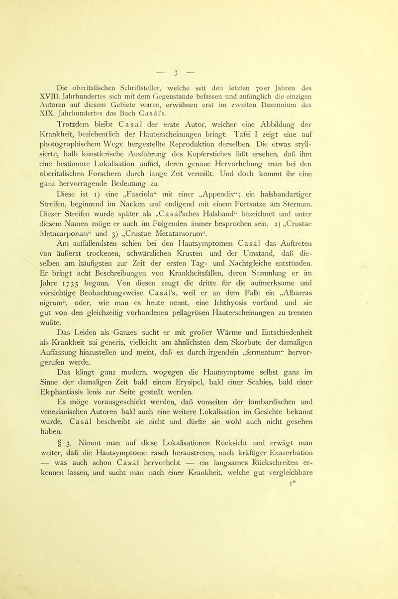 Die oberitalischen Schriftsteller, welche seit den letzten 70 er Jahren des XVIII. Jahrhundertes sich mit dem Gegenstande befassen und anfänglich die einzigen Autoren auf diesem Gebiete waren, erwähnen erst im zweiten Dezennium des XIX. Jahrhundertes das Buch Casäl's. Trotzdem bleibt Casäl der erste Autor, welcher eine Abbildung der Krankheit, beziehentlich der Hauterscheinungen bringt. Tafel I zeigt eine auf photographischem Wege hergestellte Reproduktion derselben. Die etwas styli- sierte, halb künstlerische Ausführung des Kupferstiches läßt ersehen, daß ihm eine bestimmte Lokalisation auffiel, deren genaue Hervorhebung man bei den oberitalischen Forschern durch lange Zeit vermißt. Und doch kommt ihr eine ganz hervorragende Bedeutung zu. Diese ist i) eine „Fasciola mit einer „Appendix; ein halsbandartiger Streifen, beginnend im Nacken und endigend mit einem Fortsatze am Sternum. Dieser Streifen wurde später als „Casäl'sches Halsband'^ bezeichnet und unter diesem Namen möge er auch im Folgenden immer besprochen sein. 2) „Crustae Metacarporum'-' und 3) „Crustae Metatarsorum. Am auffallendsten schien bei den Hautsymptomen Casäl das Auftreten von äußerst trockenen, schwärzlichen Krusten und der Umstand, daß die- selben am häufigsten zur Zeit der ersten Tag- und Nachtgleiche entstünden. Er bringt acht Beschreibungen von Krankheitsfällen, deren Sammlung er im Jahre 1735 begann. Von diesen zeugt die dritte für die aufmerksame und vorsichtige Beobachtungsweise Casäl's, weil er an dem Falle ein „Albarras nigrum, oder, wie man es heute nennt, eine Ichthyosis vorfand und sie gut von den gleichzeitig vorhandenen pellagrösen Hauterscheinungen zu trennen wußte. Das Leiden als Ganzes sucht er mit großer Wärme und Entschiedenheit als Krankheit sui generis, vielleicht am ähnlichsten dem Skorbute der damaligen Auffassung hinzustellen und meint, daß es durch irgendein „fermentum hervor- gerufen werde. Das klingt ganz modern, wogegen die Hautsymptome selbst ganz im Sinne der damaligen Zeit bald einem Erysipel, bald einer Scabies, bald einer Elephantiasis lenis zur Seite gestellt werden. Es möge vorausgeschickt werden, daß vonseiten der lombardischen und venezianischen Autoren bald auch eine weitere Lokalisation im Gesichte bekannt wurde. Casäl beschreibt sie nicht und dürfte sie wohl auch nicht gesehen haben. § 3. Nimmt man auf diese Lokalisationen Rücksicht und erwägt man weiter, daß die Hautsymptome rasch heraustreten, nach kräftiger Exazerbation — was auch schon Casäl hervorhebt — ein langsames Rückschreiten er- kennen lassen, und sucht man nach einer Krankheit, welche gut vergleichbare I*