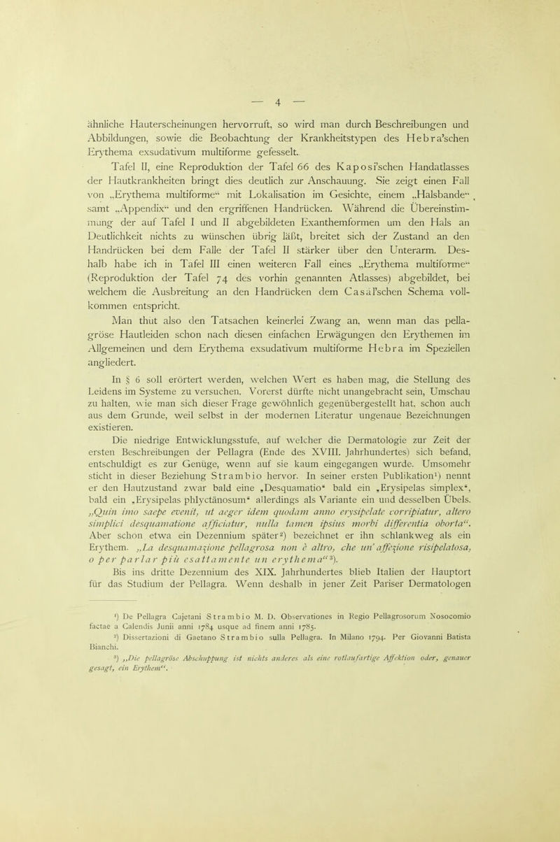 ähnliche Hauterscheinungen hervorruft, so wird man durch Beschreibungen und Abbildungen, sowie die Beobachtung der Krankheitstypen des Hebra'schen Erythema exsudativum multiforme gefesselt. Tafel II, eine Reproduktion der Tafel 66 des Kaposi'schen Handatlasses der Hautkrankheiten bringt dies deutlich zur Anschauung, Sie zeigt einen Fall von „Erythema multiforme mit Lokalisation im Gesichte, einem „Halsbande , samt „Appendix' und den ergriffenen Handrücken. Während die Ubereinstim- mung der auf Tafel I und II abgebildeten Exanthemformen um den Hals an Deutlichkeit nichts zu wünschen übrig läßt, breitet sich der Zustand an den Handrücken bei dem Falle der Tafel II stärker über den Unterarm. Des- halb habe ich in Tafel III einen weiteren Fall eines „Erythema multiforme (Reproduktion der Tafel 74 des vorhin genannten Atlasses) abgebildet, bei welchem die Ausbreitung an den Handrücken dem Casäl'schen Schema voll- kommen entspricht. Man thut also den Tatsachen keinerlei Zwang an, wenn man das pella- gröse Hautleiden schon nach diesen einfachen Erwägungen den Erythemen im Allgemeinen und dem Erythema exsudativum multiforme Hebra im Speziellen angliedert. In >; 6 soll erörtert werden, welchen Wert es haben mag, die Stellung des Leidens im Systeme zu versuchen. Vorerst dürfte nicht unangebracht sein, Umschau zu halten, wie man sich dieser Frage gewöhnlich gegenübergestellt hat, schon auch aus dem Grunde, weil selbst in der modernen Literatur ungenaue Bezeichnungen existieren. Die niedrige Entwicklungsstufe, auf welcher die Dermatologie zur Zeit der ersten Beschreibungen der Pellagra (Ende des XVIIL Jahrhundertes) sich befand, entschuldigt es zur Genüge, wenn auf sie kaum eingegangen wurde. Umsomehr sticht in dieser Beziehung Strambio hervor. In seiner ersten Publikation^) nennt er den Hautzustand zwar bald eine ,Desquamatio bald ein ,Erysipelas simplex, bald ein „Erysipelas phlyctänosum allerdings als Variante ein und desselben Übels. „Quin imo saepe evenit, iit acgcr idem qiiodam anno erysipdate corripiatur, altero simplici desquamatione afficiatur, ntiUa tarnen ipsiiis morhi diffcrcutia ohorta. Aber schon etwa ein Dezennium später2) bezeichnet er ihn schlankweg als ein Erythem. „L(■^ desquamatione peUagrosa non c altro, che un'affe^ione risipelatosa, o per parlar piii csattamente iin erythema Bis ins dritte Dezennium des XIX. Jahrhundertes blieb Italien der Hauptort für das Studium der Pellagra. Wenn deshalb in jener Zeit Pariser Dermatologen ') De Pellagra Cajetani Strambio M. Ü, Observationes in Regio Pellagrosorum Nosocomio factae a Galendis Junii anni 1784 usque ad finem anni 17S5. -) Dissertazioni di Gaetano Strambio sulla Pellagra. In Milano 1794. Per Giovanni Batista ßianchi. ■') ,,Die pellagrösc Abscliiippuiig ist niclifs anderes als eine rotlaufartige Affektion oder, genauer gesagt, ein Erythem.