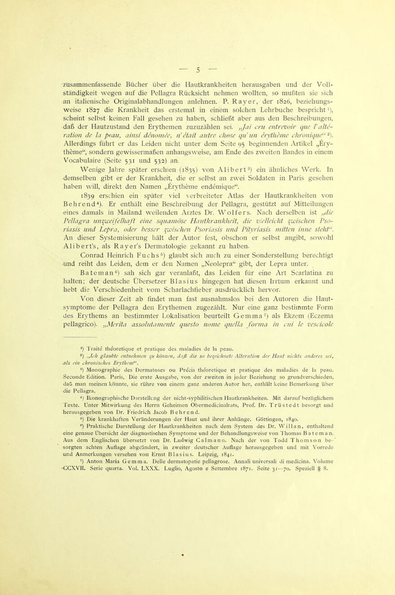 zusammenfassende Bücher über die Hautkrankheiten herausgaben und der Voll- ständigkeit wegen auf die Pellagra Rücksicht nehmen wollten, so mußten sie sich an italienische Originalabhandlungen anlehnen. P. Ray er, der 1826, beziehungs- weise 1827 die Krankheit das erstemal in einem solchen Lehrbuche bespricht 1), scheint selbst keinen Fall gesehen zu haben, schließt aber aus den Beschreibungen, • daß der Hautzustand den Erythemen zuzuzählen sei. ,Jai cru entrevoir que V alte- ration de la peau, ainsi denomcc, n etait aiitre cliose qu iin erytheme chroniqiie Allerdings führt er das Leiden nicht unter dem Seite 95 beginnenden Artikel „Ery- theme, sondern gewissermaßen anhangsweise, am Ende des zweiten Bandes in einem Vocabulaire (Seite 531 und 532) an. Wenige Jahre später erschien (1835) von Alibert^) ein ähnliches Werk. In demselben gibt er der Krankheit, die er selbst an zwei Soldaten in Paris gesehen haben will, direkt den Namen „Erytheme endemique. 1839 erschien ein später viel \ erbreiteter Atlas der Hautkrankheiten von Behrendt). Er enthält eine Beschreibung der Pellagra, gestützt auf Mitteilungen eines damals in Mailand weilenden Arztes Dr. Wolfers. Nach derselben ist „die Pellagra tiniweifelhaft eine squamöse Hautkrankheit, die vielleicht ^wischen Pso- riasis und Lepra, oder besser jüdischen Psoriasis und Pityriasis mitten inne steht. An dieser Systemisierung hält der Autor fest, obschon er selbst angibt, sowohl -Alibert's, als Rayer's Dermatologie gekannt zu haben. Conrad Heinrich Fuchs-'') glaubt sich auch zu einer Sonderstellung berechtigt •und reiht das Leiden, dem er den Namen „Neolepra gibt, der Lepra unter. ßateman*^) sah sich gar veranlaßt, das Leiden für eine Art Scarlatina zu halten; der deutsche Übersetzer Blasius hingegen hat diesen Irrtum erkannt und hebt die Verschiedenheit vom Scharlachfieber ausdrücklich hervor. Von dieser Zeit ab fmdet man fast ausnahmslos bei den Autoren die Haut- symptome der Pellagra den Erythemen zugezählt. Nur eine ganz bestimmte Form des Erythems an bestimmter Lokalisation beurteilt Gemma') als Ekzem (Eczema pellagrico). „Merita assolniamente questo nome quella forma in ciii le vescicole ') Traite theoretique et pratique des maladies de la peau. ^) ,,Ich glaubte entnehmen \u können, daß die so bezeichnete Alteration der Haut nichts anderes sei, als ein chronisches Erythem. Monographie des Dermatoses ou Precis the'oretique et pratique des maladies de la peau. Seconde Edition. Paris. Die erste Ausgabe, von der zweiten in jeder Beziehung so grundverschieden, daß man meinen könnte, sie rühre von einem ganz anderen Autor her, enthält keine Bemerkung über die Pellagra. Ikonographische Darstellung der nicht-syphilitischen Hautkrankheiten. Mit darauf bezüglichem Texte. Unter Mitwirkung des Herrn Geheimen Obermedicinalrats, Prof. Dr. Trüstedt besorgt und herausgegeben von Dr. Friedrich Jacob B ehrend. ^) Die krankhaften Veränderungen der Haut und ihrer Anhänge. Göttingen, 1840. ) Praktische Darstellung der Hautkrankheiten nach dem System des Dr. Will an, enthaltend eine genaue Übersicht der diagnostischen Symptome und der Behandlungsweise von Thomas Bäte man. Aus dem Englischen übersetzt von Dr. Ludwig Calmann. Nach der von Todd Thomson be- sorgten achten Auflage abgeändert, in zweiter deutscher Auflage herausgegeben und mit Vorrede und Anmerkungen versehen von Ernst Blasius. Leipzig, 1841. ') Anton Maria Gemma. Delle dermatopatie pellagrose. Annali üniversali di medicina. Volume OCXVII. Serie quarta. Vol. LXXX. Luglio, Agosto e Settembre 1871. Seite 31—70. Speziell § 8.