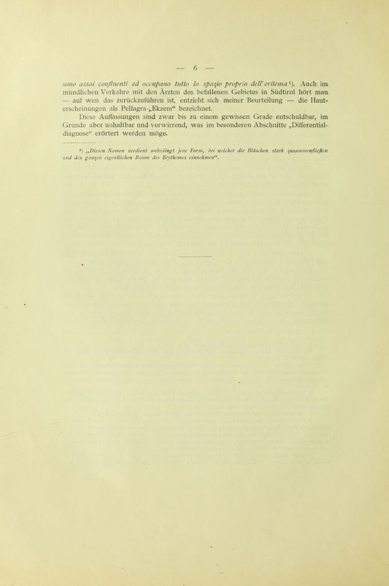 sono assai confliicnti ed occupano tutto lo spa^io proprio äeW critcma Auch im mündlichen Verkehre mit den Ärzten des befallenen Gebietes in Südtirol hört maa — auf wen das zurückzuführen ist, entzieht sich meiner Beurteilung — die Haut- erscheinungen als Pellagra-„Ekzem bezeichnet. Diese Auffassungen sind zwar bis zu einem gewissen Grade entschuldbar, im Grunde aber unhaltbar und verwirrend, was im besonderen Abschnitte „Differential- diagnose erörtert werden möge. ,,Diescn Namen verdient unbedingt jene Form, bei welcher die Bläschen stark zusammenfließen und den ganzen eigentlichen Raum des Erythemes einnehmen.