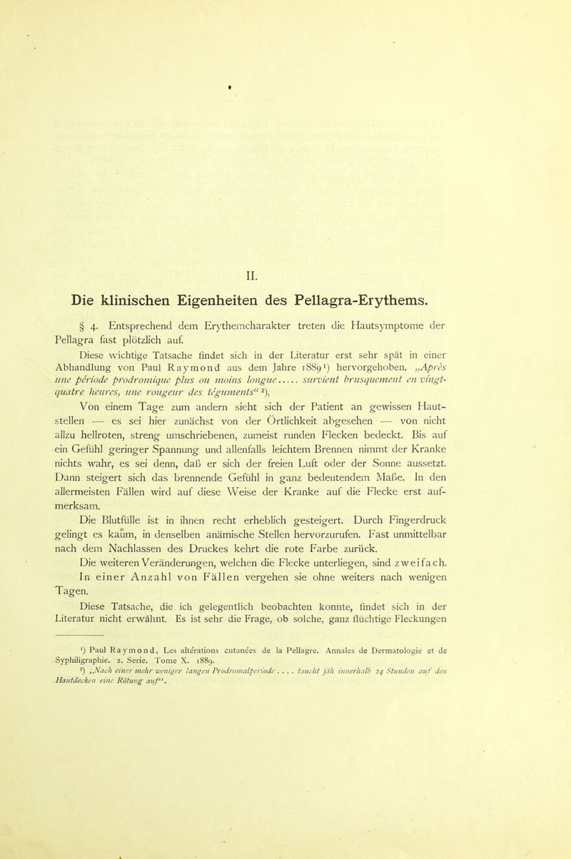 Die klinischen Eigenheiten des Pellagra-Erythems. § 4. Entsprechend dem Erythemcharakter treten die Hautsymptome der Pellagra fast plötzlich auf. Diese wichtige Tatsache findet sich in der Literatur erst sehr spät in einer Abhandlung von Paul Raymond aus dem Jahre 1889^) hervorgehoben. „Apres wie Periode prodromique plus oii moins longue survient hrusquement en vingt- qiiatre lieures, iine roiigeur des tegiiments ^). Von einem Tage zum andern sieht sich der Patient an gewissen Haut- stellen — es sei hier zunächst von der Örtlichkeit abgesehen — von nicht allzu hellroten, streng umschriebenen, zumeist runden Flecken bedeckt. Bis auf ein Gefühl geringer Spannung und allenfalls leichtem Brennen nimmt der Kranke nichts wahr, es sei denn, daß er sich der freien Luft oder der Sonne aussetzt. Dann steigert sich das brennende Gefühl in ganz bedeutendem Maße. In den allermeisten Fällen wird auf diese Weise der Kranke auf die Flecke erst auf- merksam. Die Blutfülle ist in ihnen recht erheblich gesteigert. Durch Fingerdruck gelingt es kaum, in denselben anämische Stellen hervorzurufen. Fast unmittelbar nach dem Nachlassen des Druckes kehrt die rote Farbe zurück. Die weiteren Veränderungen, welchen die Flecke unterliegen, sind zweifach. In einer Anzahl von Fällen vergehen sie ohne weiters nach wenigen Tagen. Diese Tatsache, die ich gelegentlich beobachten konnte, findet sich in der Literatur nicht erw^ähnt. Es ist sehr die Frage, ob solche, ganz flüchtige Fleckungen ') Paul Raymond, Les alterations cutanees de la Pellagra. Annales de Dermatologie et de ■ Syphiligraphie. 2. Serie. Tome X. 1889. 2) -„Nach einer mehr weniger langen Prodromalperiode .... taucht jäh innerlialh 24 Stunden auf den Hautdecken eine Rötung auf.