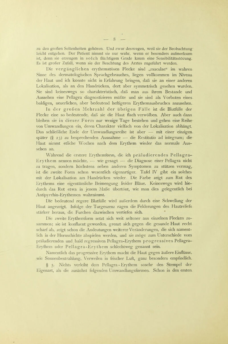 zu den großen Seltenheiten gehören. Und zwar deswegen, weil sie der Beobachtung leicht entgehen. Der Patient nimmt sie nur wahr, wenn er besonders aufmerksam ist, denn sie erzeugen in solch flüchtigem Grade kaum eine Sensibilitätsstörung. Es ist großer Zufall, wenn sie der Beachtung des Arztes zugeführt werden. Die vergänglichen erythematösen Flecke sind „maculae im wahren Sinne des dermatologischen Sprachgebrauches, liegen vollkommen im Niveau der Haut und ich konnte nicht in Erfahrung bringen, daß sie an einer anderen Lokalisation, als an den Handrücken, dort aber symmetrisch gesehen wurden,. Sie sind keineswegs so charakteristisch, daß man aus ihrem Bestände und Aussehen eine Pellagra diagnostizieren müßte und sie sind als Vorboten eines baldigen, neuerlichen, aber bedeutend heftigeren Erythemausbruches anzusehen. In der großen Mehrzahl der übrigen Fälle ist die Blutfülle der Flecke eine so bedeutende, daß sie die Haut flach verwölben. Aber auch dann bleiben sie in dieser Form nur wenige Tage bestehen und gehen eine Reihe von Umwandlungen ein, deren Charakter vielfach von der Lokalisation abhängt. Das schließliche Ende der Umwandlungsreihe ist aber — mit einer einzigere später (§ 23) zu besprechenden Ausnahme ■— die Restitutio ad integrum; die Haut nimmt etliche Wochen nach dem Erythem wieder das normale Aus- seben an. Während die erstere Erythemform, die ich präludierendes Pellagra- Erythem nennen möchte, — wie gesagt — die Diagnose einer Pellagra nicht zu tragen, sondern höchstens neben anderen Symptomen zu stützen vermag, ist die zweite Form schon wesentlich eigenartiger. Tafel IV gibt ein solches mit der Lokalisation am Handrücken wieder. Die Farbe zeigt zum Rot des Erythems eine eigentümliche Beimengung livider Bläue, Keineswegs wird hie-- durch das Rot etwa in jenem Maße übertönt, wie man dies gelegentlich bei Antipyrrhin-Erythemen wahrnimmt. Die bedeutend regere Blutfülle wird außerdem durch eine Schwellung der Haut angezeigt. Infolge der Turgeszenz ragen die Felderungen des Hautreliefs stärker heraus, die Furchen dazwischen vertiefen sich. Die zweite Erythemform setzt sich weit seltener aus einzelnen Flecken zu- sammen: sie ist konfluent geworden, grenzt sich gegen die gesunde Haut recht scharf ab, zeigt schon die Andeutungen weiterer Veränderungen, die sich nament- lich in der Hornschichte abspielen werden, und sie möge zum Unterschiede vom präludierenden und bald regressiven Pellagra-Erythem progressives Pellagra- Erythem oder Pellagra-Erythem schlechtweg genannt sein, Namendich das progressive Erythem macht die Haut gegen äußere Einflüsse, wie Sonnenbestrahlung, Verweilen in frischer Luft, ganz besonders empfindlich. § 5. Nichts verleiht dem Pellagra - Erythem sosehr den Stempel der Eigenart, als die zunächst folgenden Umwandlungsformen. Schon in den ersten