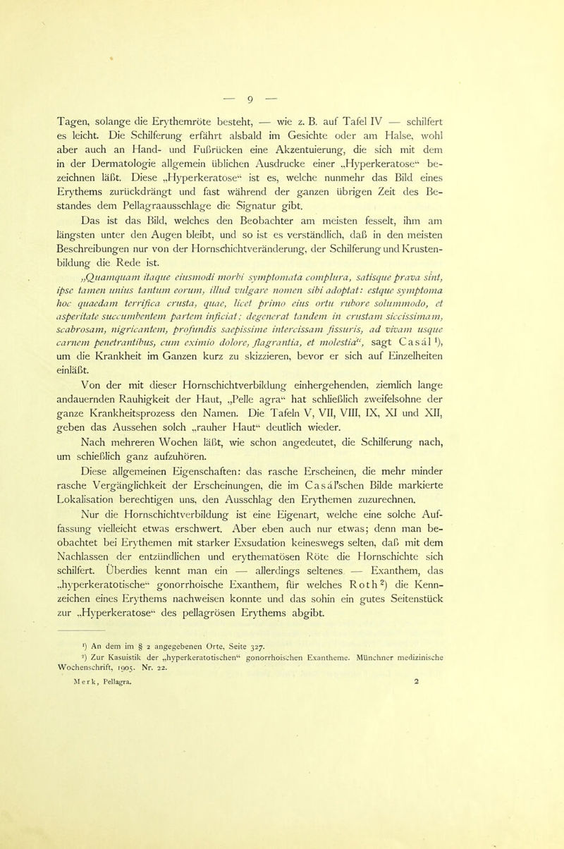 Tagen, solange die Erythemröte besteht, — wie z. B. auf Tafel IV — schilfert es leicht. Die Schiiferung erfährt alsbald im Gesichte oder am Halse, wohl aber auch an Hand- und Fußrücken eine Akzentuierung, die sich mit dem in der Dermatologie allgemein üblichen Ausdrucke einer „Hyperkeratosen be- zeichnen läßt. Diese „Hyperkeratosen ist es, welche nunmehr das Bild eines Erythems zurückdrängt und fast während der ganzen übrigen Zeit des Be- standes dem Pellagraausschlage die Signatur gibt. Das ist das Bild, welches den Beobachter am meisten fesselt, ihm am längsten unter den Augen bleibt, und so ist es verständlich, daß in den meisten Beschreibungen nur von der Hornschichtveränderung, der Schilferung und Krusten- bildung die Rede ist. „Qiiamquam itaque ehismodi morbi symptomata complura, satisque prava sint, ipse tarnen tiniiis tantiim eoriim, ilJud vulgare nornen sibi adoptat: estque symptoma hoc quaedam terrifica crusta, qiiae, licet primo eins ortti rubore solurmnodo, et asperitate succiunbentem partem inficiat; degenerat tandem in crustam siccissimam, scabrosam, nigricantem, profundis saepissime intercissam fissuris, ad vivam usque carnem penetrantibus, cum eximio dolore, flagrantia, et molestia, sagt C a s ä 1 um die Krankheit im Ganzen kurz zu skizzieren, bevor er sich auf Einzelheiten einläßt. Von der mit dieser Hornschichtverbildung einhergehenden, ziemlich lange andauernden Rauhigkeit der Haut, „Pelle agra hat schließlich zweifelsohne der ganze Krankheitsprozess den Namen. Die Tafeln V, VII, VIII, IX, XI und XII, geben das Aussehen solch „rauher Haut deutlich wieder. Nach mehreren Wochen läßt, wie schon angedeutet, die Schilferung nach, um schießlich ganz aufzuhören. Diese allgemeinen Eigenschaften: das rasche Erscheinen, die mehr minder rasche Vergänglichkeit der Erscheinungen, die im Casäl'schen Bilde markierte Lokalisation berechtigen uns, den Ausschlag den Erythemen zuzurechnen. Nur die Hornschichtverbildung ist eine Eigenart, welche eine solche Auf- fassung vielleicht etwas erschwert. Aber eben auch nur etwas; denn man be- obachtet bei Erythemen mit starker Exsudation keineswegs selten, daß mit dem Nachlassen der entzündlichen und erythematösen Röte die Hornschichte sich schilfert. Überdies kennt man ein — allerdings seltenes — Exanthem, das „hyperkeratotische gonorrhoische Exanthem, für welches R o t h ^) die Kenn- zeichen eines Erythems nachweisen konnte und das sohin ein gutes Seitenstück zur „Hyperkeratosen des pellagrösen Erythems abgibt. ') An dem im § 2 angegebenen Orte, Seite 327. 2) Zur Kasuistik der „hyperkeratotischen gonorrhoischen Exantheme. Münchner medizinische Wochenschrift, 1905. Nr. 22. Merk, Pellagra. 2
