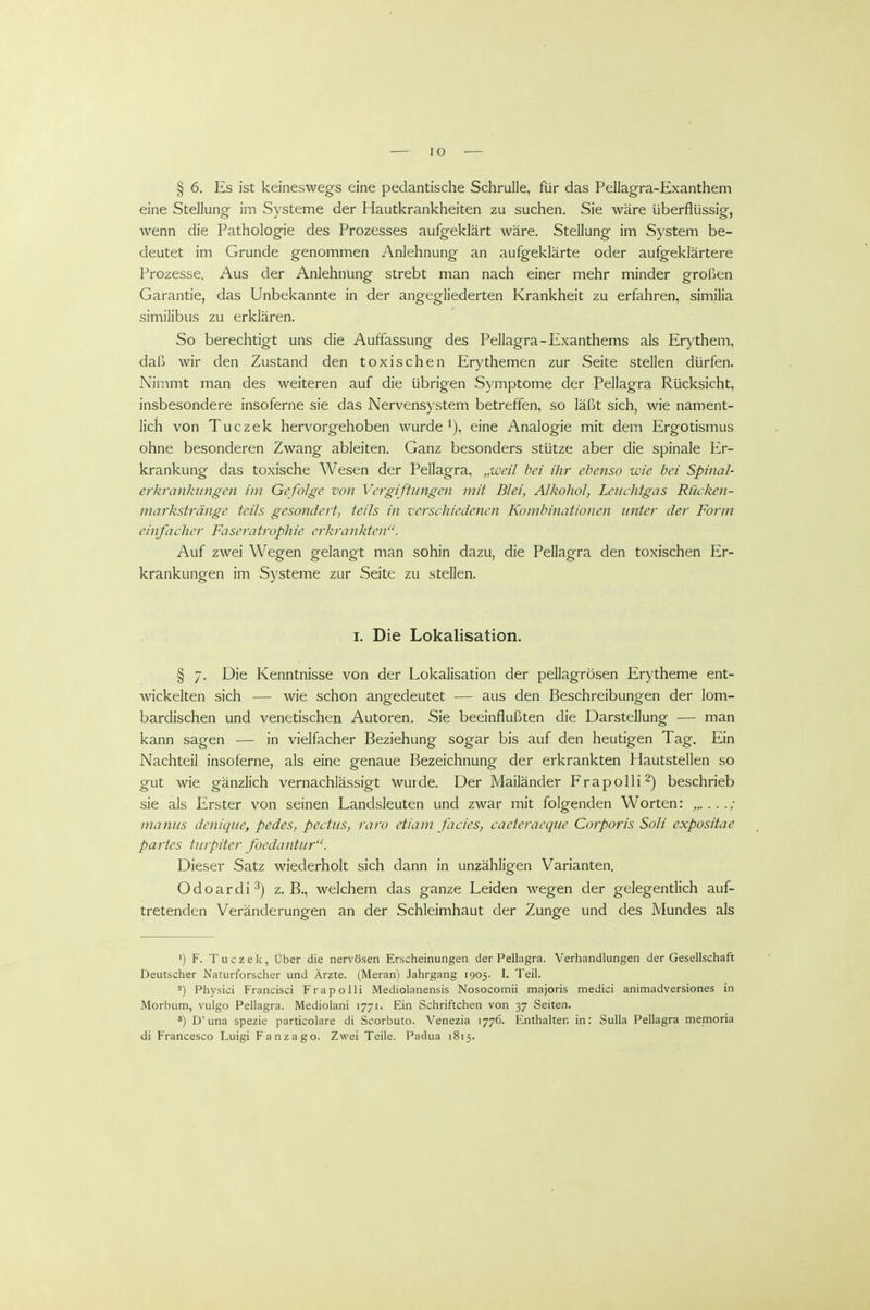 lO § 6. Es ist keineswegs eine pedantische Schrulle, für das Pellagra-Exanthem eine Stellung im Systeme der Hautkrankheiten zu suchen. Sie wäre überflüssig, wenn die Pathologie des Prozesses aufgeklärt wäre. Stellung im System be- deutet im Grunde genommen Anlehnung an aufgeklärte oder aufgeklärtere Prozesse. Aus der Anlehnung strebt man nach einer mehr minder großen Garantie, das Unbekannte in der angegliederten Krankheit zu erfahren, similia similibus zu erklären. So berechtigt uns die Auffassung des Pellagra-Exanthems als Erythem, daß wir den Zustand den toxischen Erythemen zur Seite stellen dürfen. Nimmt man des weiteren auf die übrigen Symptome der Pellagra Rücksicht, insbesondere insoferne sie das Nervensystem betreffen, so läßt sich, wie nament- lich von Tuczek hervorgehoben wurde i), eine Analogie mit dem Ergotismus ohne besonderen Zwang ableiten. Ganz besonders stütze aber die spinale Er- krankung das toxische Wesen der Pellagra, „wcU bei ihr ebenso wie bei Spinal- erkrankungen im Gefolge von Vergiftungen mit Blei, Alkohol, Leuchtgas Rücken- markstränge teils gesondert, teils in verschiedenen Kombinationen unter der Form einfacher Faseratrophie erkrankten. Auf zwei Wegen gelangt man sohin dazu, die Pellagra den toxischen Er- krankungen im Systeme zur Seite zu stellen. I. Die Lokalisation. § 7. Die Kenntnisse von der Lokalisation der pellagrösen Erytheme ent- wickelten sich — wie schon angedeutet — aus den Beschreibungen der lom- bardischen und venetischen Autoren. Sie beeinflußten die Darstellung — man kann sagen — in vielfacher Beziehung sogar bis auf den heutigen Tag. Ein Nachteil insoferne, als eine genaue Bezeichnung der erkrankten Hautstellen so gut wie gänzlich vernachlässigt wurde. Der Mailänder Frapolli^) beschrieb sie als Erster von seinen Landsleuten und zwar mit folgenden Worten: „. . . ./ manus denique, pedes, pectus, raro ctiam facies, cacteracque Corporis Soli expositae partes turpiter foedantur. Dieser Satz wiederholt sich dann in unzähligen Varianten. Odoardi^) z.B., welchem das ganze Leiden wegen der gelegentlich auf- tretenden Veränderungen an der Schleimhaut der Zunge und des Mundes als ') F. Tuczek, Über die nervösen Erscheinungen der Pellagra. Verhandlungen der Gesellschaft Deutscher Naturforscher und Ärzte. (Meran) Jahrgang 1905. I. Teil. ^) Physici Francisci Frapolli Mediolanensis Nosocomii majoris medici animadversiones in Morbum, vulgo Pellagra. Mediolani 1771. Ein Schriftchen von 37 Seiten. ') D'una spezie particolare di Scorbuto. Venezia 1776. Enthalten in: Sulla Pellagra memoria di Francesco Luigi Fanzago. Zwei Teile. Padua 1815.