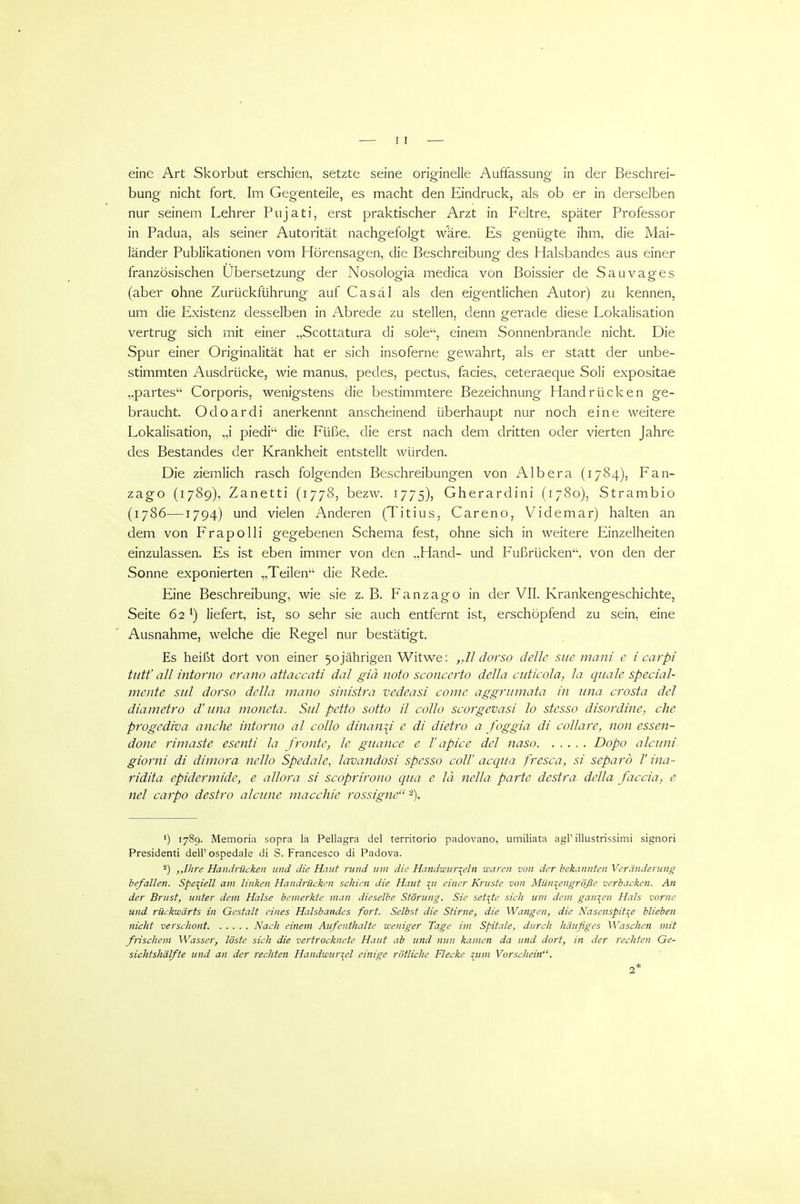 eine Art Skorbut erschien, setzte seine originelle Auffassung in der Beschrei- bung nicht fort. Im Gegenteile, es macht den Eindruck, als ob er in derselben nur seinem Lehrer Pujati, erst praktischer Arzt in Feltre, später Professor in Padua, als seiner Autorität nachgefolgt wäre. Es genügte ihm, die Mai- länder Publikationen vom Hörensagen, die Beschreibung des Halsbandes aus einer französischen Ubersetzung der Nosologia medica von Boissier de Sauvages (aber ohne Zurückführung auf Casäl als den eigentlichen Autor) zu kennen, um die Existenz desselben in Abrede zu stellen, denn gerade diese Lokalisation vertrug sich mit einer „Scottatura di sole'', einem Sonnenbrande nicht. Die Spur einer Originalität hat er sich insoferne gewahrt, als er statt der unbe- stimmten Ausdrücke, wie manus, pedes, pectus, facies, ceteraeque Soli expositae „partes Corporis, wenigstens die bestimmtere Bezeichnung Handrücken ge- braucht. Odoardi anerkennt anscheinend überhaupt nur noch eine weitere Lokalisation, „i piedi die Füße, die erst nach dem dritten oder vierten Jahre des Bestandes der Krankheit entstellt würden. Die ziemlich rasch folgenden Beschreibungen von Alb er a (1784), Fan- zago (1789), Zanetti (1778, bezw. 1775), Gherardini (1780), Strambio (1786—1794) und vielen Anderen (Titius, Careno, Videmar) halten an dem von Frapolli gegebenen Schema fest, ohne sich in weitere Einzelheiten einzulassen. Es ist eben immer von den ,,Hancl- und Fußrücken, von den der Sonne exponierten „Teilen die Rede. Eine Beschreibung, wie sie z. B. Fanzago in der VII. Krankengeschichte, Seite 621) liefert, ist, so sehr sie auch entfernt ist, erschöpfend zu sein, eine Ausnahme, welche die Regel nur bestätigt. Es heißt dort von einer 50jährigen Witwe: „11 dorso delle sue mani e i carpi tutt'all intorno erano attaccaü dal giä noto sconccrto della cuticola, la qiiale special- mente sul dorso della mano sinistra vedeasi come aggritmata in iina crosta dcl diametro d'iina moneta. Sul petto sotto il collo scorgevasi lo stesso disordine, che progediva anche intorno al collo dinan\i e di dietro a foggia di collare, non essen- done rimaste esenti la fronte, le guance e T apice del naso Dopo alciini giorni di dimora nello Spedale, lavandosi spesso coli' acqua fresca, si separö V ina- ridita epidermide, e allora si scoprirono qua e lä nella parte destra. della faccia, e ml carpo destro alcune macchie rossigne '^). *) 1789. Memoria sopra la Pellagra del territorio padovano, umiliata agP illustrissimi signori President! delF ospedale di S. Francesco di Padova. 2) ,,IIire Handrücken und die Haut rund um die Handwtcr^eln waren von der bekannten Veränderung hefallen. Speziell am linken Handrücken schien die Haut ^u einer Kruste von Miin^^engröße verbacken. An der Brust, unter dem Halse bemerkte man dieselbe Störung. Sie seilte sich um dem ganzen Hals vorne und rückwärts in Gestalt eines Halsbandes fort. Selbst die Stirne, die Wangen, die Nasenspit\e blieben nicht verschont Nach einem Aufenthalte weniger Tage im Spitale, durch häufiges Waschen mit frischem Wasser, löste sich die vertrocknete Haut ab und nun kamen da und dort, in der rechten Ge- sichtshälfte und an der rechten Handwurzel einige rötliche Flecke !;tim Vorschein. 2*