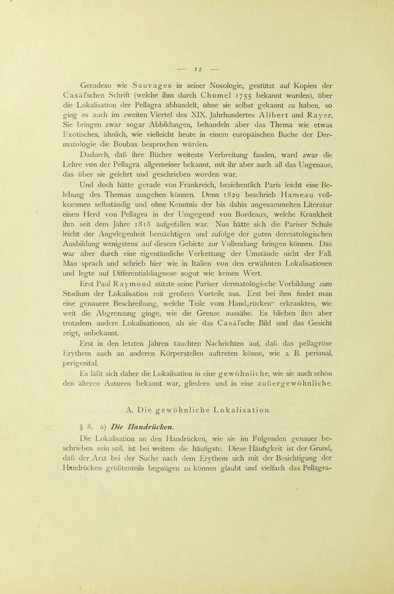 Geradeso wie Sauvages in seiner Nosologie, gestützt auf Kopien der Casäl'schen Schrift (welche ihm durch Chomel 1755 bekannt wurden), über die Lokalisation der Pellagra abhandelt, ohne sie selbst gekannt zu haben, so ging es auch im zweiten Viertel des XIX. Jahrhundertes Alibert und Ray er. Sie bringen zwar sogar Abbildungen, behandeln aber das Thema wie etwas Exotisches, ähnlich, wie vielleicht heute in einem europäischen Buche der Der- matologie die Boubas besprochen würden. Dadurch, daß ihre Bücher weiteste Verbreitung fanden, ward zwar die Lehre von der Pellagra allgemeiner bekannt, mit ihr aber auch all das Ungenaue, das über sie gelehrt und geschrieben worden war. Und doch hätte gerade von Frankreich, beziehentlich Paris leicht eine Be- lebung des Themas ausgehen können. Denn 1829 beschrieb Hameau voll- kommen selbständig und ohne Kenntnis der bis dahin angesammelten Literatur einen Herd von Pellagra in der Umgegend von Bordeaux, welche Krankheit ihm seit dem Jahre 1818 aufgefallen war. Nun hätte sich die Pariser Schule leicht der Angelegenheit bemächtigen und zufolge der guten dermatologischen Ausbildung wenigstens auf diesem Gebiete zur Vollendung bringen können. Das war aber durch eine eigentümliche Verkettung der Umstände nicht der Fall. Man sprach und schrieb hier wie in Italien von den erwähnten Lokalisationen und legte auf Differentialdiagnose sogut wie keinen Wert. Erst Paul Raymond nützte seine Pariser dermatologische Vorbildung zum Studium der Lokalisation mit großem Vorteile aus. Erst bei ihm findet man eine genauere Beschreibung, welche Teile vom Hand„rücken'' erkrankten, wie weit die Abgrenzung ginge, wie die Grenze aussähe. Es blieben ihm aber trotzdem andere Lokalisationen, als sie das Casäl'sche Bild und das Gesicht zeigt, unbekannt. Erst in den letzten Jahren tauchten Nachrichten auf, daß das pellagröse Erythem auch an anderen Körperstellen auftreten könne, wie z. B. perianal, perigenital. Es läßt sich daher die Lokalisation in eine gewöhnliche, wie sie auch schon den älteren Autoren bekannt war, gliedern und in eine außergewöhnliche. A. Die g-ewöhnliehe Lokalisation. § 8. a) Die Handrücken. Die Lokalisation an den Handrücken, wie sie im Folgenden genauer be- schrieben sein soll, ist bei weitem die häufigste. Diese Häufigkeit ist der Grund, dafj der Arzt bei der Suche nach dem Erythem sich mit der Besichtigung der Handrücken größtenteils begnügen zu können glaubt und vielfach das Pellagra-
