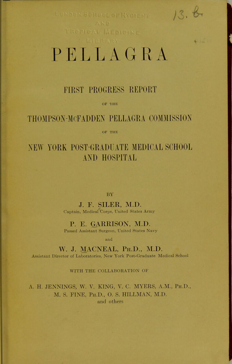 PELLAGRA FIRST PROGRESS REPORT OF THE THOMPSON-MCFADDEN PELLAGRA COMMISSION OF THE NEW YORK POST-GRADUATE MEDICAL SCHOOL AND HOSPITAL BY J. F. SILER, M.D. Captain, Medical'XIorps, United States Army P. E. GARRISON, M.D. Passed Assistant Surgeon, United States Navy and W. J. MACNEAL, Ph.D., M.D. Assistant Director of Laboratories, New York Post-G.raduate Medical School WITH THE COLLABORATION OF A. H. JENNINGS, W. V. KING, V. C. MYERS, A.M., Ph.D., M. S. FINE, Ph.D., O. S. HILLMAN, M.D. and others