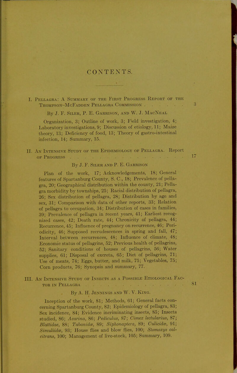 CONTENTS. I. Pellagra: A Summary of the First Progress Report of the Thompson-McFadden Pellagra Commission By J. F. SiLER, P. E. Garrison, and W. J. MacNbal Organization, 3; Outline of work, 3; Field investigation, 4; Laboratory investigations, 9; Discussion of etiology, 11; Maize theory, 13; Deficiency of food, 13; Theory of gastro-intestinal infection, 14; Summary, 15. II. An Intensive Study of the Epidemiology of Pellagra. Report OF Progress By J. F. SiLER AND P. E. Garrison Plan of the work, 17; Acknowledgements, 18; General features of Spartanburg County, S. C, 18; Prevalence of pella- gra, 20; Geographical distribution within the county, 21; Pella- gra morbidity by townships, 25; Racial distribution of pellagra, 26; Sex distribution of pellagra, 28; Distribution by age and sex, 31; Comparison with data of other reports, 33; Relation of peUagi-a to occupation, 34; Distribution of cases in families, 39; Prevalence of pellagra in I'ecent years, 41; EarUest recog- nized cases, 42; Death rate, 44; Clironicity of pellagra, 44; Recurrence, 45; Influence of pregnancy on recurrence, 46; Peri- odicity, 46; Supposed recrudescences in spring and fall, 47; Interval between recurrences, 48; Influence of climate, 48; Economic status of pellagrins, 52; Previous health of pellagrins, 52; Sanitary conditions of houses of pellagrins, 56; Water supplies, 61; Disposal of excreta, 65; Diet of pellagrins, 71; Use of meats, 74; Eggs, butter, and milk, 75; Vegetables, 75; Corn products, 76; Synopsis and summary, 77. III. An Intensive Study of Insects as a Possible Etiological Fac- tor IN Pellagra By A. H. Jennings and W. V. King. Inception of the work, 81; Methods, 61; General facts con- cerning Spartanburg County, 82; Epidemiology of pellagra, 83; Sex incidence, 84; Evidence incriminating insects, 85; Insects studied, 86; Acarina, 86; Pediculus, 87; Cimex leclularius, 87; Blatlidae, 88; Tabanidce, 89; Siphonaplera, 89; Culicidw, 91; Simuliidae, 93; House flies and blow flies, 100; Stomoxys cal- citrans, 100; Management of live-stock, 105; Summary, 109.