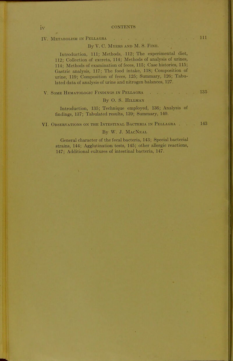 iv CONTENTS IV. Metabolism IN Pellagra Ill By V. C. Myers and M. S. Fine. Introduction, 111; Methods, 112; The experimental diet, 112; Collection of excreta, 114; Methods of analysis of urines, 114; Methods of examination of feces, 115; Case histories, 115; Gastric analysis, 117; The food intake, 118; Composition of urine, 119; Composition of feces, 125; Summary, 126; Tabu- lated data of analysis of urine and nitrogen balances, 127. V. Some Hematologic Findings in Pellagra 135 By O. S. Hillman Introduction, 135; Technique employed, 136; Analysis of findings, 137; Tabulated results, 139; Summary, 140. VI. Observations on the Intestinal Bacteria in Pellagra . . . 143 By W. J. MacNeal General character of the fecal bacteria, 143; Special bacterial strains, 144; Agglutination tests, 145; other allergic reactions, 147; Additional cultures of intestinal bacteria, 147.