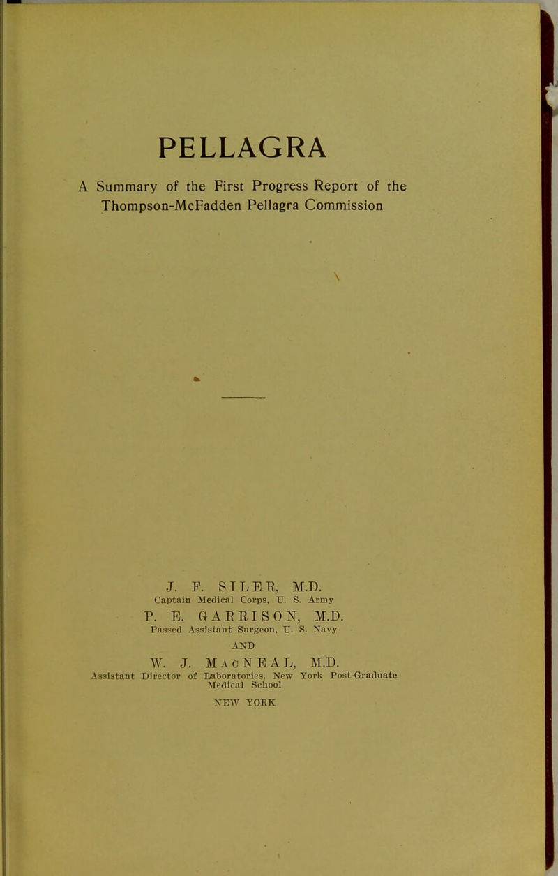 A Summary of the First Progress Report of the Thompson-McFadden Pellagra Commission \ J. F. SI LEE, M.D. Captain Medical Corps, U. S. Army P. E. GAEEISON, M.D. Passed Assistant Surgeon, U. S. Navy AND W. J. MacNEAL, M.D. Assistant Director of Laboratories, New York Post-Graduate Medical School NEW YORK