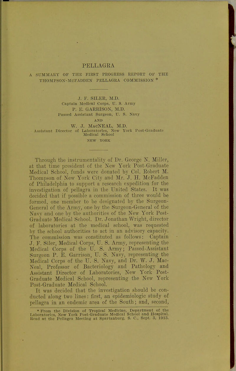 A SUMMARY OF THE FIRST PROGRESS REPORT OF THE THOMPSON-]\tCFADDEN PELLAGRA COMMISSION * J. F. SILE'R, M.D. Captain Medical Corps, U. S. Army P. E. GARRISON, M.D. Passed Assistant Surgeon, U. S. Navy AND W. J. MacNEAL, M.D. Assistant Director of Laboratories, New York Post-Graduate Medical School NEW YORK Through the instriimentalitj' of Dr. George N. Miller, at that time president of the New York Post-Graduate Medical School, funds were donated by Col. Eobert M. Thompson of New York City and Mr. J. H. McPadden of Philadelphia to support a research expedition for the investigation of pellagra in the United States. It was decided that if possible a commission of three would be formed, one member to be designated by the Surgeon- General of the Arm}-, one by the Surgeon-General of the Navy and one by the authorities of the New York Post- Graduate Medical School. Dr. Jonathan Wright, director of laboratories at the medical school, was requ.ested by the school authorities to act in an advisory capacity. The commission was constituted as follows: Captain J. P. Siler, Medical Corps, U. S. Army, representing the Medical Corps of the U. S. Army; Passed-Assistant Surgeon P. E. Garrison, IT. S. Navy, representing the Medical Corps of the U. S. Navy, and Dr. W. J. Mac- Neal, Professor of Bacteriology and Pathology and Assistant Director of Laboratories, New York Post- Graduate Medical School, representing the New York Post-Graduate Medical School. It was decided that the investigation should be con- ducted along two lines: first, an epidemiologic study of pellagra in an endemic area of the South; and, second, * li'rom the Division of Tropical Medicine, Department of the Laboratories, New York Post-Graduate Medical School and Hospital.