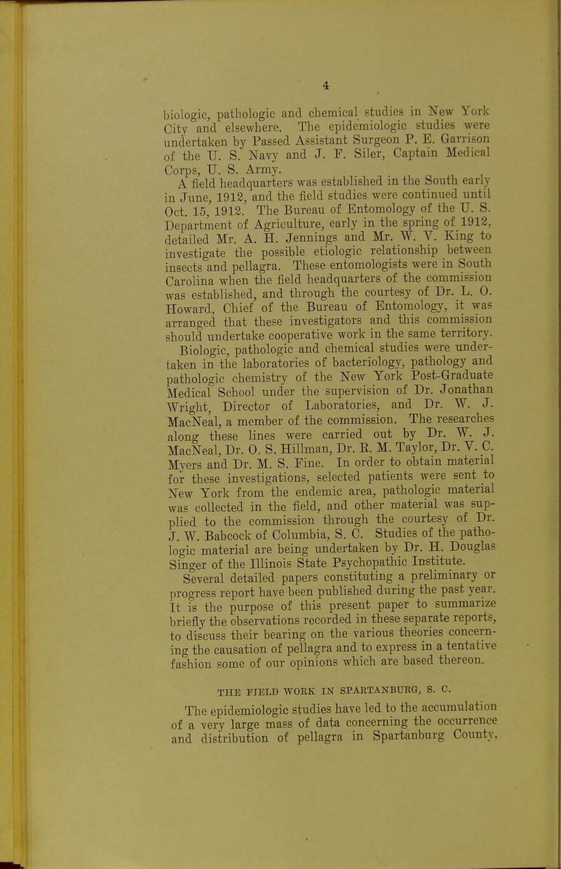 biologic, pathologic and chemical studies in New York City and elsewhere. The epidemiologic studies were undertaken by Passed Assistant Surgeon P. E. Garrison of the U. S. Navy and J. P. Siler, Captain Medical Corps, TJ. S. Army. A field headquarters was established in the South early in June, 1912, and the field studies were continued until Oct. 15, 1912. The Bureau of Entomology of the U. S. Department of Agriculture, early in the spring of 1912, detailed Mr. A. H. Jennings and Mr. W. V. King to investigate the possible etiologic relationship between insects and pellagra. These entomologists were in South Carolina when the field headquarters of the commission was established, and through the courtesy of Dr. L. 0. Howard, Chief of the Bureau of Entomology, it was arranged that these investigators and this commission should undertake cooperative work in the same territory. Biologic, pathologic and chemical studies were under- taken in the laboratories of bacteriology, pathology and pathologic chemistry of the New York Post-Graduate Medical School under the supervision of Dr. Jonathan Wright, Director of Laboratories, and Dr. W. J. MacNeal, a member of the commission. The researches along these lines were carried out by Dr. W. J. MacNeal, Dr. 0. S. Hillman, Dr. E. M. Taylor, Dr. V. C. Myers and Dr. M, S. Fine. In order to obtain material for these investigations, selected patients were sent to New York from the endemic area, pathologic material was collected in the field, and other material was sup- plied to the commission through the courtesy of Dr. J. W. Babcock of Columbia, S. C. Studies of the patho- logic material are being undertaken by Dr. H. Douglas Singer of the Illinois State Psychopathic Institute. Several detailed papers constituting a preliminary or progress report have been published during the past year. It is the purpose of this present paper to summarize briefly the observations recorded in these separate reports, to discuss their bearing on the various theories concern- ing the causation of pellagra and to express in a tentative fashion some of our opinions which are based thereon. THE FIELD WORK IN SPAETAKBUEG, S. C. The epidemiologic studies have led to the accumulation of a very large mass of data concerning the occurrence and distribution of pellagra in Spartanburg County.