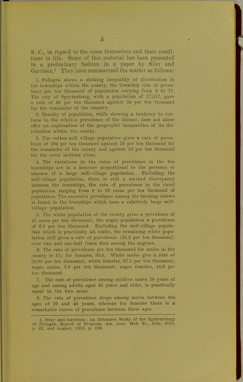 S. C, in regard to the cases themselves and their condi- tions in life. Some of this material has been presented in a preliminary fashion in a paper by Siler and Garrison.^ They have summarized the matter as follows: 1. Pellagra shows a striking inequality of distribution in ten townships within the county, the township rate of preva- lence per ten thousaiid of population .varying from 0 to 71. The city of Spartanburg, with a population of 17,517, gave a rate of 49 per ten thousand against 34 per ten thousand for the remainder of the country. 2. Density of popiilation, while showing a tendency to con- form to the relative prevalence of the disease, does not alone offer an explanation of the geographic inequalities of its dis- tribution within the countJ^ 3. The cotton-mill village population gives a rate of preva- lence of 104 per ten thovisand against 19 per ten thousand for the remainder of the county and against 16 per ten thousand for the rural sections alone. 4. The variations in the rates of prevalence in the ten townships are in a measure proportional to the presence or absence of a large mill-village population. Excluding the mill-village population, there is still a marked discrepancy between the townships, the rate of prevalence in the rural population ranging from 0 to 29 cases per ten thousand of population. The excessive prevalence among the farming classes is found in the townships which have a relatively large mill- village population. 5. The white population of the county gives a prevalence of 4.5 cases per ten thousand; the negro population a prevalence of 9.5 per ten thousand. Excluding the mill-village popula- tion Avhich is practically all white, the remaining white popu- lation still gives a rate of prevalence (25.2 per ten thousand) over two and one-half times that among the negroes. 6. The rate of prevalence per ten thousand for males in the county is 17; for females, 50.5. White males give a rate of 22.95 per ten thousand; white females, 87.5 per ten thousand; negro males, 3.9 per ten thousand; negro females, 14.9 per ten thousand. 7. The rate of prevalence among children under 10 years of age and among adults aged 45 years and older, is practically equal in the two sexes. 8. The rate of prevalence drops among males between the ages of 19 and 45 years, whereas for females there is a remarkable excess of prevalence between these ages. 1. Siler and Garrison : An Intensive Study of the Epidemiology of Pellagra, Ueport of Progress, Am. .Tour. Med. Sc., .Tuly, 1913. p. 42. and August, 101.?, p. 238.