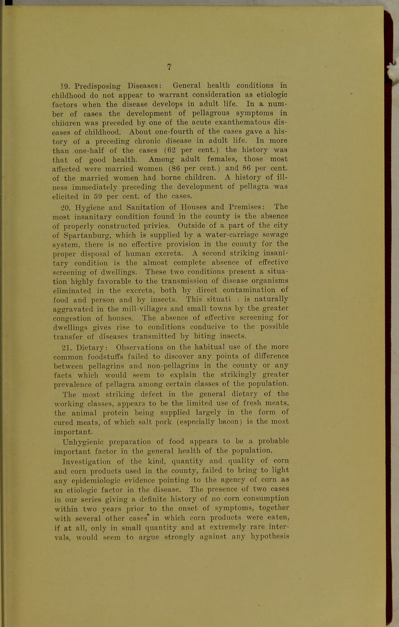 19. Predisposing Diseases: General healtli conditions in childhood do not appear to Avarrant consideration as etiologic factors when the disease develops in adult life. In a num- ber of cases the development of pellagrous symptoms in children was preceded by one of the acute exanthematous dis- eases of childhood. About one-fourth of the cases gave a his- tory of a preceding chronic disease in adult life. In more than .one-half of the cases (62 per cent.) the history was that of good health. Among adult females, those most affected were married women (86 per cent.) and 86 per cent, of the married women had borne children. A history of ill- ness immediately preceding the development of pellagra was elicited in 59 per cent, of the cases. 20. Hygiene and Sanitation of Houses and Premises: The most insanitary condition found in the county is the absence of properly constructed privies. Outside of a part of the city of Spartanburg, which is sxipplied by a water-carriage sewage system, there is no effective provision in the county for the proper disposal of human excreta. A second striking insani- tary condition is the almost complete absence of effective screening of dwellings. These two conditions present a situa- tion highly favorable to the transmission of disease organisms eliminated in the excreta, both by direct contamination of food and person and by insects. This situati- i is naturally aggravated in the mill-villages and small towns by the greater congestion of houses. The absence of effective screening for dwellings gives rise to conditions conducive to the possible transfer of diseases transmitted by biting insects. 21. Dietary: Observations on the habitual use of the more common foodstuffs failed to discover any points of difference between pellagrins and non-pellagrins in the county or any facts which Avould seem to explain the strikingly greater prevalence of pellagra among certain classes of the population. The most striking defect in the general dietary of the working classes, appears to be the limited use of fresh meats, the animal protein being supplied largely in the form of cured meats, of which salt pork (especially bacon) is the most important. Unhygienic preparation of food appears to be a probable important factor in the general health of the population. Investigation of the kind, quantity and quality of corn and corn products used in the county, failed to bring to light any epidemiologic evidence pointing to the agency of corn as an etiologic factor in the disease. The presence of two cases in our series giving a definite history of no corn consumption within two years prior to the onset of symptoms, together with several other cases* in which corn products were eaten, if at all, only in small quantity and at extremely rare inter- vals, would seem to argue strongly against any hypothesis