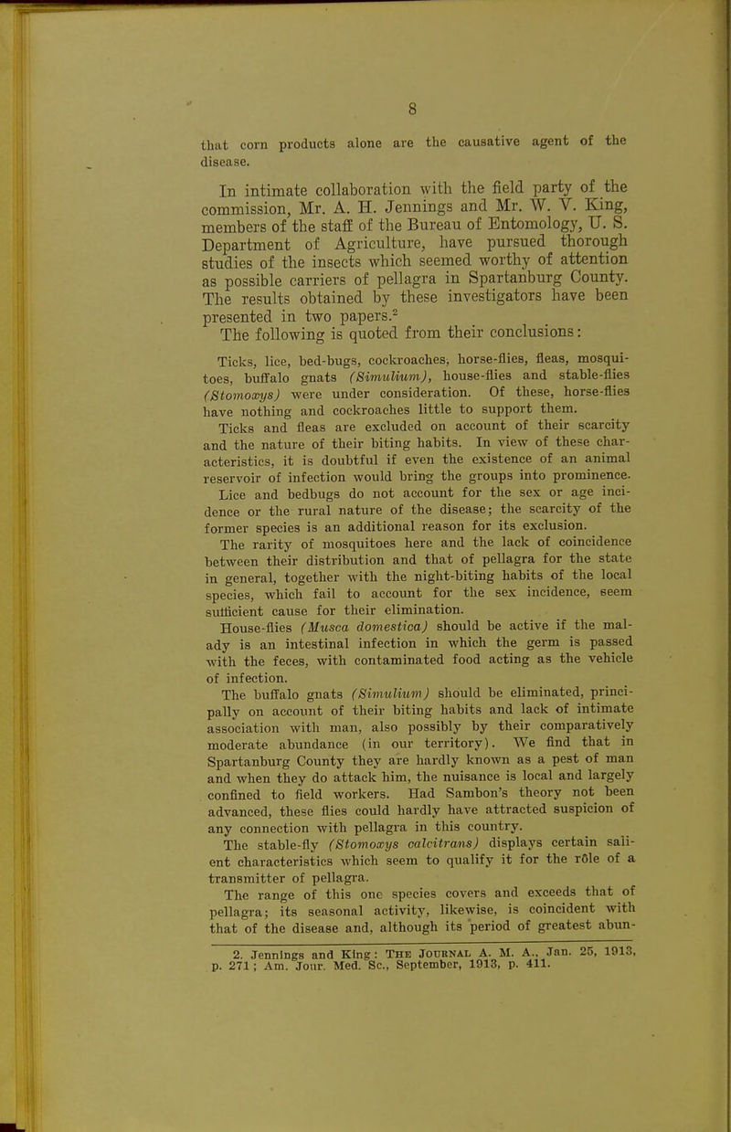 that corn products alone are the causative agent of the disease. In intimate collaboration with the field party of the commission, Mr. A. H. Jennings and Mr. W. V. King, members of the staff of the Bureau of Entomology, U. S. Department of Agriculture, have pursued thorough studies of the insects which seemed worthy of attention as possible carriers of pellagra in Spartanburg County. The results obtained by these investigators have been presented in two papers.^ The following is quoted from their conclusions: Ticks, lice, bed-bugs, cockroaches, horse-flies, fleas, mosqui- toes, buffalo gnats (Simulium), house-flies and stable-flies (Stomoxys) were under consideration. Of these, horse-flies have nothing and cockroaches little to support them. Ticks and fleas are excluded on account of their scarcity and the nature of their biting habits. In view of these char- acteristics, it is doubtful if even the existence of an animal reservoir of infection would bring the groups into prominence. Lice and bedbugs do not account for the sex or age inci- dence or the rural nature of the disease; the scarcity of the former species is an additional reason for its exclusion. The rarity of mosquitoes here and the lack of coincidence between their distribution and that of pellagra for the state in general, together with the night-biting habits of the local species, which fail to account for the sex incidence, seem sutiicient cause for their elimination. House-flies (Musca domesticaj should be active if the mal- ady is an intestinal infection in which the germ is passed with the feces, with contaminated food acting as the vehicle of infection. The buffalo gnats (SimuliiiniJ should be eliminated, princi- pally on account of their biting habits and lack of intimate association with man, also possibly by their comparatively moderate abundance (in our territory). We find that in Spartanburg County they are hardly known as a pest of man and when they do attack him, the nuisance is local and largely confined to field workers. Had Sambon's theory not been advanced, these flies could hardly have attracted suspicion of any connection with pellagra in this country. The stable-fly (Stomoxys calcitrans) displays certain sali- ent characteristics which seem to qualify it for the r6le of a transmitter of pellagra. The range of this one species covers and exceeds that of pellagra; its seasonal activity, likewise, is coincident with that of the disease and, although its period of greatest abun- 2. Jennings and King: The Journal A. M. A.. Jan. 25, 1913, p. 271; Am. Jour. Med. Sc., September, 1913, p. 411.