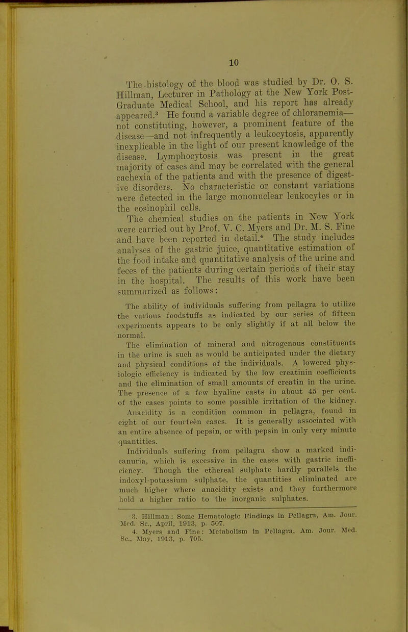 The .histology of the blood was studied by Dr. 0. S. Hillman, Lecturer in Pathology at the New York Post- Graduate Medical School, and his report has already appeared.^* He found a variable degree of chloranemia— not constituting, however, a prominent feature of the disease—and not infrequently a leukocytosis, apparently inexplicable in the light of our present knowledge of the disease. Lymphocytosis was present in the great majority of cases and may be correlated with the general cachexia of the patients and with the presence of digest- ive disorders. No characteristic or constant variations Avere detected in the large mononuclear leukocytes or in the eosinophil cells. The chemical studies on the patients in New York were carried out by Prof. V. C. Myers and Dr. M. S. Pine and have been reported in detail.* The study includes analyses of the gastric juice, quantitative estimation of the food intake and quantitative analysis of the urine and feces of the patients during certain periods of their stay in the hospital. The results of this work have been summarized as follows: The ability of individuals suflfering from pellagra to utilize the various foodstuffs as indicated by our series of fifteen experiments appears to be only slightly if at all below the normal. The elimination of mineral and nitrogenous constituents in the urine is such as would be anticipated under the dietary and physical conditions of the individuals. A lowered phys- iologic efficiency is indicated by the low creatinin coefficients and the elimination of small amounts of creatin in the urine. The presence of a few hyaline casts in about 45 per cent, of the cases points to some possible irritation of the kidney. Anacidity is a condition common in pellagra, found in eight of our fourteen cases. It is generally associated with an entire absence of pepsin, or with pepsin in only very minute quantities. Individuals suffering from pellagra show a marked indi- canuria, which is excessive in the cases with gastric ineffi- ciency. Though the ethereal sulphate hardly parallels the indoxyl-potassium sulphate, tlie quantities eliminated are much higher where anacidity exists and they furthermore hold a higher ratio to the inorganic sulphates. H. Hlllman : Some Hematologic Findings in Pellagra, Am. Jour. Med. Sc., April, 1913, p. 507. 4. Myers and Fine: Melabolism in Pellagra, Am. Jour. Med. Sc., May, 1913, p. 705.