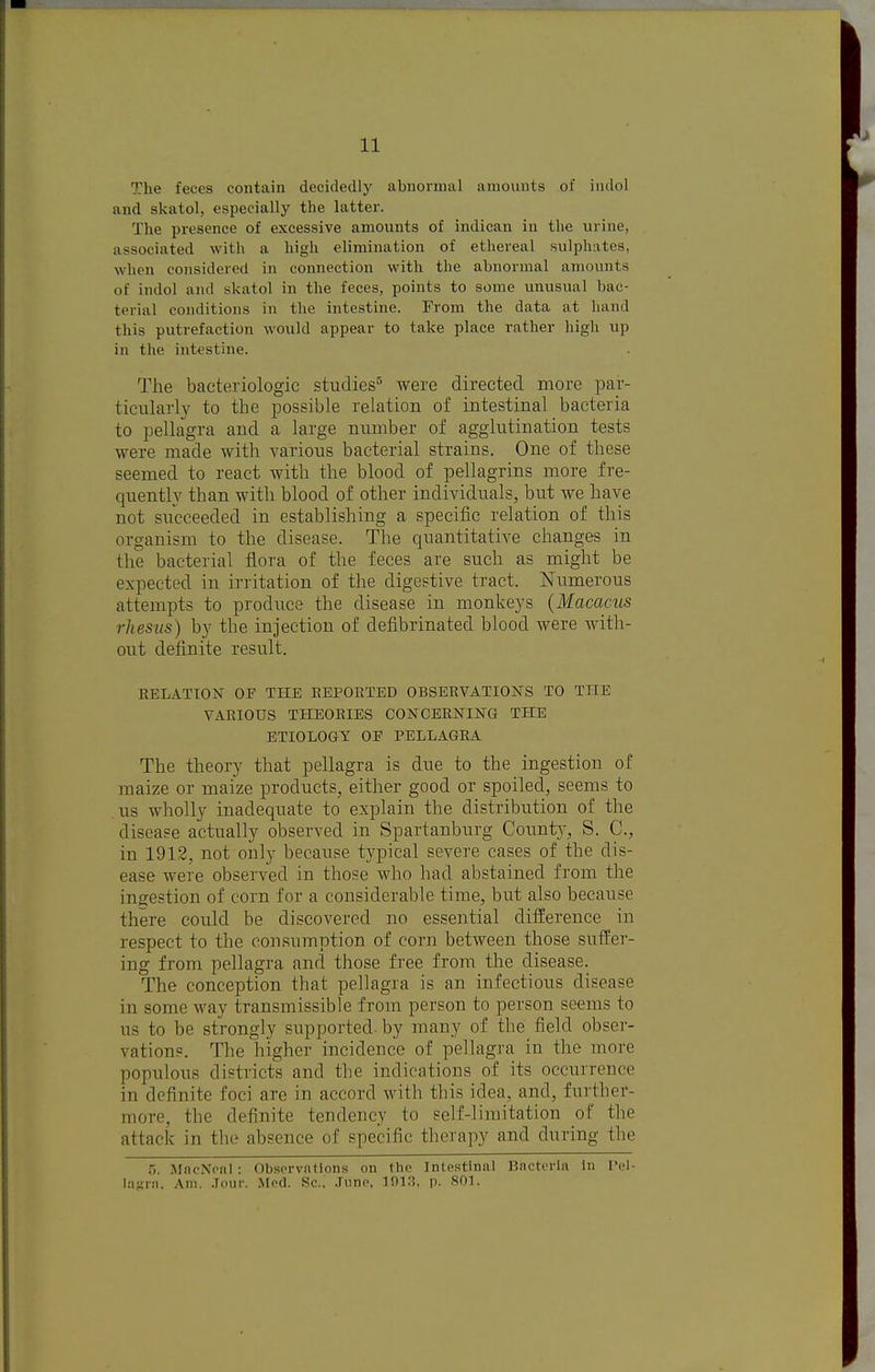 The feces contain decidedly abnormal amounts of indol and skatol, especially the latter. The presence of excessive amounts of indican in the urine, associated with a high elimination of ethereal sulphates, when considered in connection with the abnormal amounts of indol and skatol in the feces, points to some unusual bac- terial conditions in the intestine. From the data at hand this putrefaction would appear to take place rather high up in the intestine. The bacteriologic studies^ were directed more par- ticularly to the possible relation of intestinal bacteria to pellagra and a large number of agglutination tests were made with various bacterial strains. One of these seemed to react with the blood of pellagrins more fre- quently than with blood of other individuals, but we have not succeeded in establishing a specific relation of this organism to the disease. The quantitative changes in the bacterial flora of the feces are such as might be expected in irritation of the digestive tract. Numerous attempts to produce the disease in monkeys {Macacus rhesus) by the injection of defibrinated blood were with- out definite result. RELATION OF THE REPORTED OBSERVATIONS TO THE VARIOUS THEORIES CONCERNING THE ETIOLOGY OF PELLAGRA The theory that pellagra is due to the ingestion of maize or maize products, either good or spoiled, seems to us wholly inadequate to explain the distribiition of the disease actually observed in Spartanburg Count}-, S. C, in 1912, not only because typical severe cases of the dis- ease were observed in those who had abstained from the ingestion of corn for a considerable time, but also because there could be discovered no essential difference in respect to the consumption of corn between those suffer- ing from pellagra and those free from the disease. The conception that pellagra is an infectious disease in some way transmissible from person to person seems to us to be strongly supported, by many of the field obser- vations. The higher incidence of pellagra in the more populous districts and the indications of its occurrence in definite foci are in accord with this idea, and, further- more, the definite tendency to self-limitation of the attack in the absence of specific therapy and during the 5. MnciNVnl : Observations on the Intestinal Bncteria In Pel- lasni. Am. .Tour. Med. Sc.. June, 101.3, p. 801.