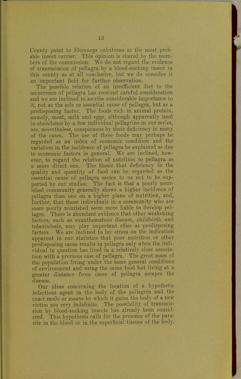 County point to Stomoxys calciirans as the most prob- able insect carrier. This opinion is shared by the mem- bers of the commission. We do not regard the evidence of transmission of pellagra by a blood-sucking insect in this county as at all conclusive, but we do consider it an important field for further observation. The possible relation of an insufficient diet to the occurrence of'pellagra has received careful consideration and we are inclined to ascribe considerable importance to it, not as the sole or essential cause of pellagra, but as a predisposing factor. The foods rich in animal protein, namely, meat, milk and eggs, although apparently used in abundance by a few individual pellagrins in our series, are, nevertheless, conspicuous by their deficiency in many of the cases. The use of these foods may perhaps be regarded as an index of economic condition and the variation in the incidence of pellagra be explained as due •to economic factors in general. We are inclined, how- ever, to regard the relation of nutrition to pellagra as a more direct one. The thesis that deficiency in the quality and quantity of food can be regarded as the essential cause of pellagra seems to ns not to be sup- ported by our studies. The fact is that a poorly nour- ished community generally shows a higher incidence of pellagra than one on a higher plane of nutrition, and, further, that those individuals in a community who are more poorly nourished seem more liable to develop pel- lagra. There is abundant evidence that other weakening factors, such as exanthematous disease, childbirth and tuberculosis, may play important roles as predisposing factors. We are inclined to lay stress on the indication apparent in our statistics that poor nutrition or other predisposing cause results in pellagra only when the indi- vidual in question has lived in a relatively close associa- tion with a previous case of pellagra. The great mass of the population living under the same general conditions of environment and using the same food but living at a greater distance from cases of pellagra escapes the disease. Our ideas concerning the location of a hypothetic infectious agent in the body of the pellagrin and the exact mode or means by which it gains the body of a new victim are very indefinite. The possibility of transmis- sion by blood-sucking insects has already been consid- ered. This hypothesis calls for the presence of the para- site in the blood or in the superficial tissues of the body.