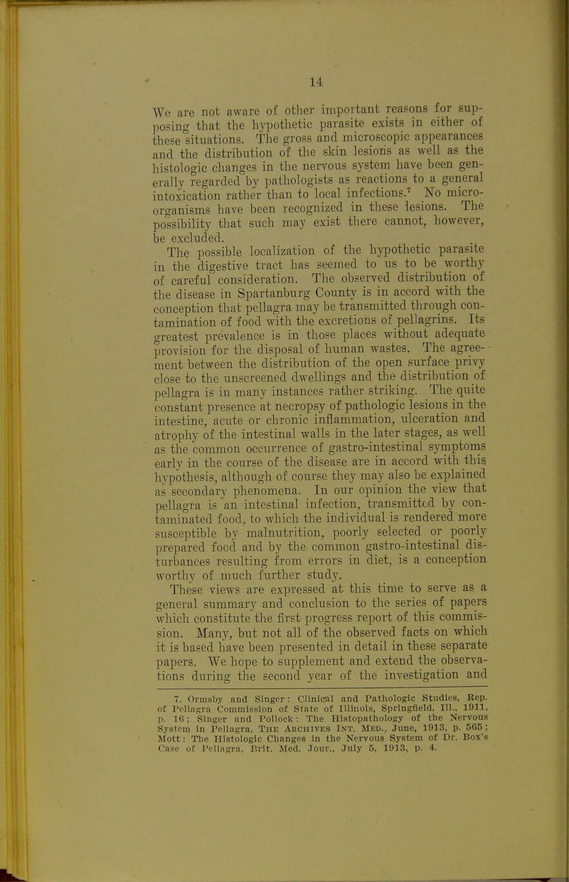 We are not aware of other important reasons for sup- posing that the hypothetic parasite exists in either of these situations. The gross and microscopic appearances and the distribution of the skin lesioiis as well as the histologic changes in the nervous system have been gen- erally regarded by pathologists as reactions to a general intoxication rather than to local infections.'' No micro- organisms have been recognized in these lesions. The possibility that such may exist there cannot, however, be excluded. The possible localization of the hypothetic parasite in the digestive tract has seemed to us to be worthy of careful consideration. The observed distribution of the disease in Spartanburg County is in accord with the conception that pellagra may be transmitted through con- tamination of food with the excretions of pellagrins. Its greatest prevalence is in those places wdthout adequate provision for the disposal of human wastes. The agree- • ment between the distribution of the open surface privy close to the unscreened dwellings and the distribution ot pellagra is in many instances ratlier striking. The quite constant presence at necropsy of pathologic lesions in the intestine, acute or chronic inflammation, ulceration and atrophy of the intestinal walls in the later stages, as well as the common occurrence of gastro-intestinal symptonis early in the course of the disease are in accord with this hypothesis, although of course they may also be explained as secondary phenomena. In our opinion the view that pellagra is an intestinal infection, transmitted by con- taminated food, to which the individual is rendered more susceptible by malnutrition, poorly selected or poorly prepared food and by the common gastro-intestinal dis- turbances resulting from errors in diet, is a conception worthy of much further study. These views are expressed at this time to serve as a general summary and conclusion to the series of papers which constitute the first progress report of this commis- sion. Many, but not all of the observed facts on which it is based liave been presented in detail in these separate papers. We hope to supplement and extend the observa- tions during the second year of the investigation and 7. Ormsby and Singer: Clinical and Pathologic Studies, Rep. of Pellagra Commission of State of Illinois, Springfield, 111., 1911, p. 16; Singer and Pollock: The Histopathology of the Nervous System in Pellagra, The Archives Int. Med., June, 1913, p. 565 ; Mott: The Histologic Changes In the Nervous System of Dr. Box's Case of Pellagra, Brit. Med. Jour., July 5, 1913, p. 4.