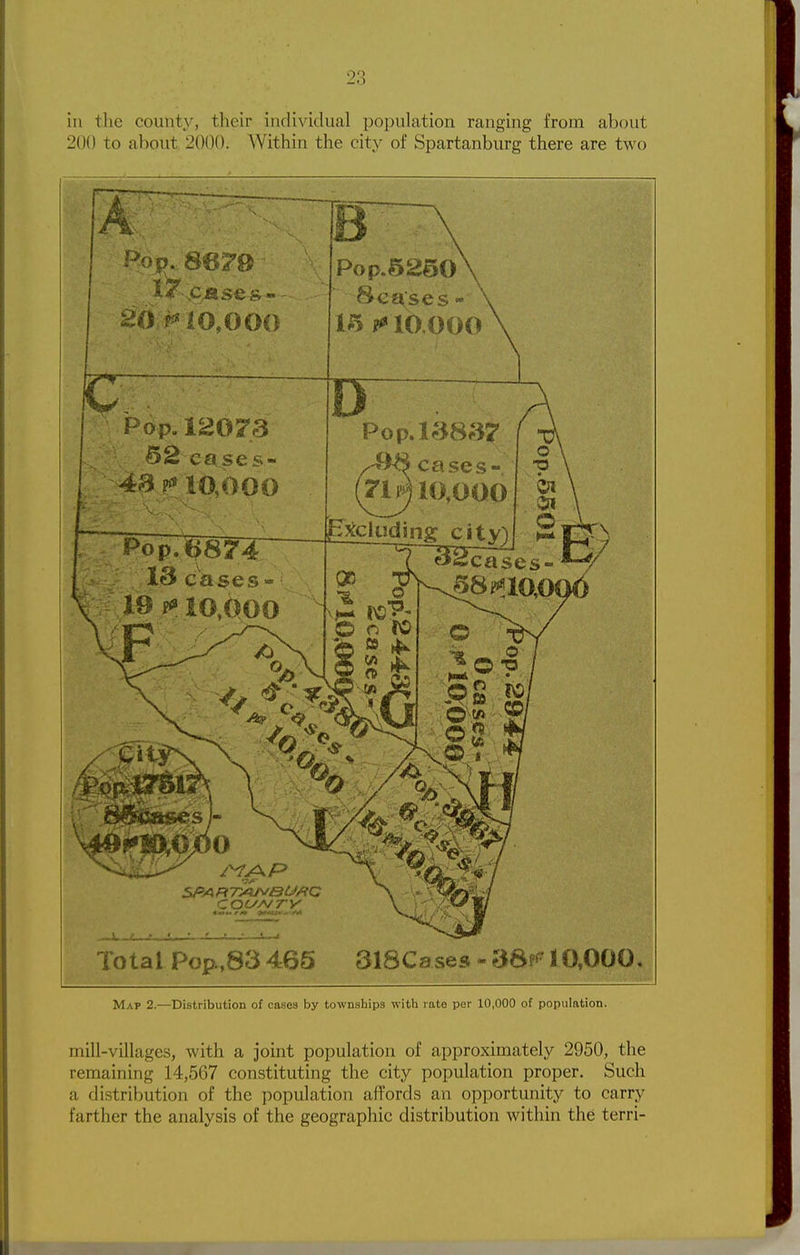 in the county, their individual population ranging from about 200 to about 2000. Within the city of Spartanburg there are two Total Pop^83 465 318Cases « 3S?^ 10,000. Map 2.—Distribution of cases by townships with rate per 10,000 of population. mill-villages, with a joint population of approximately 2950, the remaining 14,567 constituting the city population proper. Such a distribution of the population affords an opportunity to carry farther the analysis of the geographic distribution within the terri-