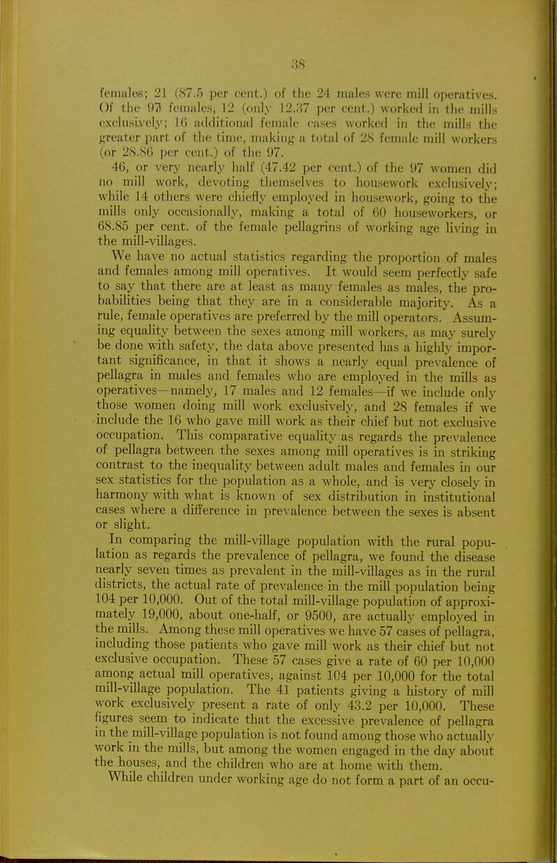 females; 21 (87.5 per cent.) of the 24 males were mill operatives. Of the 97i females, 12 (only 12,37 per cent.) worked in the mills exc'lusLx-ely; IG additional female cases worked in the mills the greater part of the time, making a total of 28 female mill workers (or 28.S(j per cent.) of the 97. 46, or very nearly half (47.42 per cent.) of the 97 women did no mill work, devoting themselves to housework exclusively; while 14 others were chiefly employed in housework, going to the mills only occasionally, making a total of 60 houseworkers, or 68.85 per cent, of the female pellagrins of working age living in the mill-villages. We have no actual statistics regarding the proportion of males and females among mill operatives. It would seem perfectly safe to say that there are at least as many females as males, the pro- babilities being that they are in a considerable majority. As a rule, female operatives are preferred by the mill operators. Assum- ing equality between the sexes among mill workers, as may surely be done with safety, the data above presented has a highly impor- tant significance, in that it shows a nearly equal prevalence of pellagra in males and females who are employed in the mills as operatives—namely, 17 males and 12 females—if we include only those women doing mill work exclusively, and 28 females if we include the 16 who gave mill work as their chief but not exclusive occupation. This comparative equality as regards the prevalence of pellagra between the sexes among mill operatives is in striking contrast to the inequality between adult males and females in our sex statistics for the population as a whole, and is very closely in harmony with what is known of sex distribution in institutional cases where a difference in prevalence between the sexes is absent or slight. In comparing the mill-village population with the rural popu- lation as regards the prevalence of pellagra, we found the disease nearly seven times as prevalent in the mill-villages as in the rural districts, the actual rate of prevalence in the mill population being 104 per 10,000. Out of the total mill-village population of approxi- mately 19,000, about one-half, or 9500, are actually employed in the mills. Among these mill operatives we have 57 cases of pellagra, including those patients who gave mill work as their chief but not exclusive occupation. These 57 cases give a rate of 60 per 10,000 among actual mill operatives, against 104 per 10,000 for the total mill-village population. The 41 patients giving a history of mill work exclusively present a rate of only 43.2 per 10,000. These figures seem to indicate that the excessive prevalence of pellagra in the mill-village population is not found among those who actually work in the mills, but among the women engaged in the day about the houses, and the children who are at home with them. ' While children under working age do not form a part of an occu-