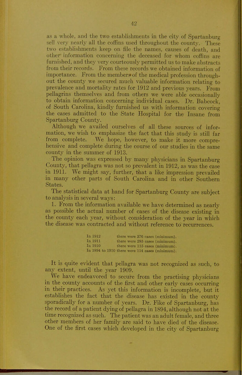 as a whole, and the two establishments in the city of Spartanburg sell very nearly all the coffins used throughout the county. These two establishments keep on file the names, causes of death, and other' information concerning the deceased for whom coffins are furnished, and they very courteously permitted us to make abstracts from their records. From these records we obtained information of importance. From the member* of the medical profession through- out the county we secured much valuable information relating to prevalence and mortality rates for 1912 and previous years. From pellagrins themselves and from others we were able occasionally to obtain information concerning individual cases. Dr. Babcock, of South Carolina, kindly furnished us with information covering the cases admitted to the State Hospital for the Insane from Spartanburg County. Although we availed ourselves of all these sources of infor- mation, we wish to emphasize the fact that this study is still far from complete. We hope, however, to make it more compre- hensive and complete during the course of our studies in the same county in the summer of 1913. The opinion was expressed by many physicians in Spartanburg County, that pellagra was not so prevalent in 1912, as was the case in 1911. We might say, further, that a like impression prevailed in many other parts of South Carolina and in other Southern States. The statistical data at hand for Spartanburg County are subject to analysis in several ways: 1. From the information available we have determined as nearly as possible the actual number of cases of the disease existing in the county each year, without consideration of the year in which the disease was contracted and without reference to recurrences. In 1912 there were 376 cases (rmnimum). In 1911 there were 285 cases (minimum). In 1910 there were 115 cases (minimimi). In 1894 to 1910 there were 114 cases (minimum). It is quite evident that pellagra was not recognized as such, to any extent, until the year 1909. We have endeavored to secure from the practising physicians in the county accounts of the jSrst and other early cases occurring in their practices. As yet this information is incomplete, but it establishes the fact that the disease has existed in the county sporadically for a number of years. Dr. Fike of Spartanburg, has the record of a patient dying of pellagra in 1894, although not at the time recognized as such. The patient was an adult female, and three other members of her family are said to have died of the disease. One of the first cases which developed in the city of Spartanburg