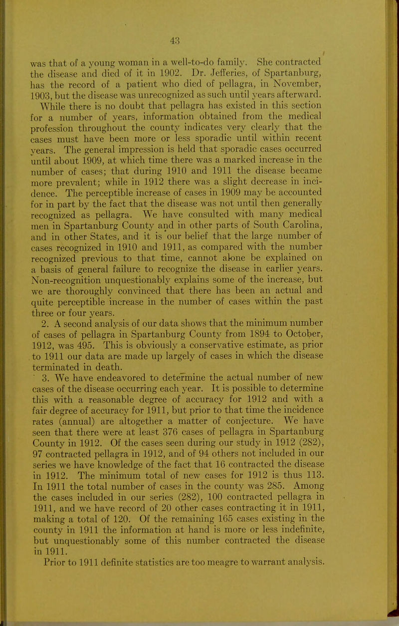 was that of a young woman in a well-to-do familj'. She contracted the disease and died of it in 1902. Dr. Jefferies, of Spartanburg, has the record of a patient who died of pellagra, in November, 1903, but the disease was unrecognized as such until years afterward. While there is no doubt that pellagra has existed in this section for a number of years, information obtained from the medical profession throughout the county indicates very clearly that the cases must have been more or less sporadic until within recent years. The general impression is held that sporadic cases occurred until about 1909, at which time there was a marked increase in the number of cases; that during 1910 and 1911 the disease became more prevalent; while in 1912 there was a slight decrease in inci- dence. The perceptible increase of cases in 1909 may be accounted for in part by the fact that the disease was not until then generally recognized as pellagra. We have consulted with many medical men in Spartanburg County and in other parts of South Carolina, and in other States, and it is our belief that the large number of cases recognized in 1910 and 1911, as compared with the number recognized previous to that time, cannot alone be explained on a basis of general failure to recognize the disease in earlier years. Non-recognition unquestionably explains some of the increase, but we are thoroughly convinced that there has been an actual and quite perceptible increase in the number of cases within the past three or four years. 2. A second analysis of our data shows that the minimum number of cases of pellagra in Spartanburg County from 1894 to October, 1912, was 495. This is obviously a conservative estimate, as prior to 1911 our data are made up largely of cases in which the disease terminated in death. ^ 3. We have endeavored to determine the actual number of new cases of the disease occurring each year. It is possible to determine this with a reasonable degree of accuracy for 1912 and with a fair degree of accuracy for 1911, but prior to that time the incidence rates (annual) are altogether a matter of conjecture. We have seen that there were at least 376 cases of pellagra in Spartanburg County in 1912. Of the cases seen during our study in 1912 (282), 97 contracted pellagra in 1912, and of 94 others not included in our series we have knowledge of the fact that 16 contracted the disease in 1912. The minimum total of new cases for 1912 is thus 113. In 1911 the total number of cases in the county was 285. Among the cases included in our series (282), 100 contracted pellagra in 1911, and we have record of 20 other cases contracting it in 1911, making a total of 120. Of the remaining 165 cases existing in the county in 1911 the information at hand is more or less indefinite, but unquestionably some of this number contracted the disease in 1911. Prior to 1911 definite statistics are too meagre to warrant analysis.