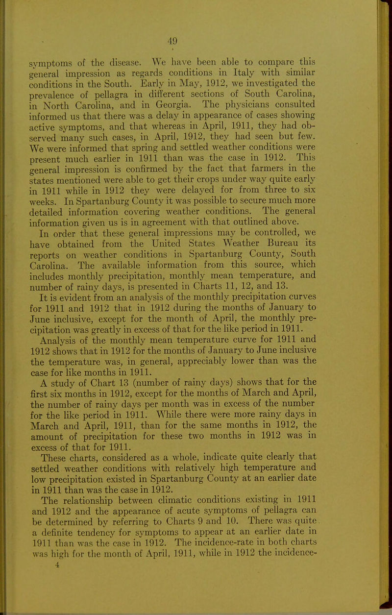 symptoms of the disease. We have been able to compare this general impression as regards conditions in Italy with similar conditions in the South. Early in May, 1912, we investigated the prevalence of pellagra in different sections of South Carolina, in North Carolina, and in Georgia. The physicians consulted informed us that there was a delay in appearance of cases showing active symptoms, and that whereas in April, 1911, they had ob- served many such cases, in April, 1912, they had seen but few. We were informed that spring and settled weather conditions were present much earlier in 1911 than was the case in 1912. This general impression is confirmed by the fact that farmers in the states mentioned were able to get their crops under way quite early in 1911 while in 1912 they were delayed for from three to six weeks. In Spartanburg County it was possible to secure much more detailed information covering weather conditions. The general information given us is in agreement with that outlined above. In order that these general impressions may be controlled, we have obtained from the United States Weather Bureau its reports on weather conditions in Spartanburg County, South Carolina. The available information from this source, which includes monthly precipitation, monthly mean temperature, and number of rainy days, is presented in Charts 11, 12, and 13. It is evident from an analysis of the monthly precipitation curves for 1911 and 1912 that in 1912 during the months of January to June inclusive, except for the month of April, the_ monthly pre- cipitation was greatly in excess of that for the like period in 1911. Analysis of the monthly mean temperature curve for 1911 and 1912 shows that in 1912 for the months of January to June inclusive the temperature was, in general, appreciably lower than was the case for like months in 1911. A study of Chart 13 (number of rainy days) shows that for the first six months in 1912, except for the months of March and April, the number of rainy days per month was in excess of the number for the like period in 1911. While there were more rainy days in March and April, 1911, than for the same months in 1912, the amount of precipitation for these two months in 1912 was in excess of that for 1911. These charts, considered as a whole, indicate quite clearly that settled weather conditions with relatively high temperature and low precipitation existed in Spartanburg County at an earlier date in 1911 than was the case in 1912. The relationship between climatic conditions existing in 1911 and 1912 and the appearance of acute symptoms of pellagra can be determined by referring to Charts 9 and 10. There was quite a definite tendency for symptoms to appear at an earlier date in 1911 than was the case in 1912. The incidence-rate in both charts was high for the month of April, 1911, while in 1912 the incidence-