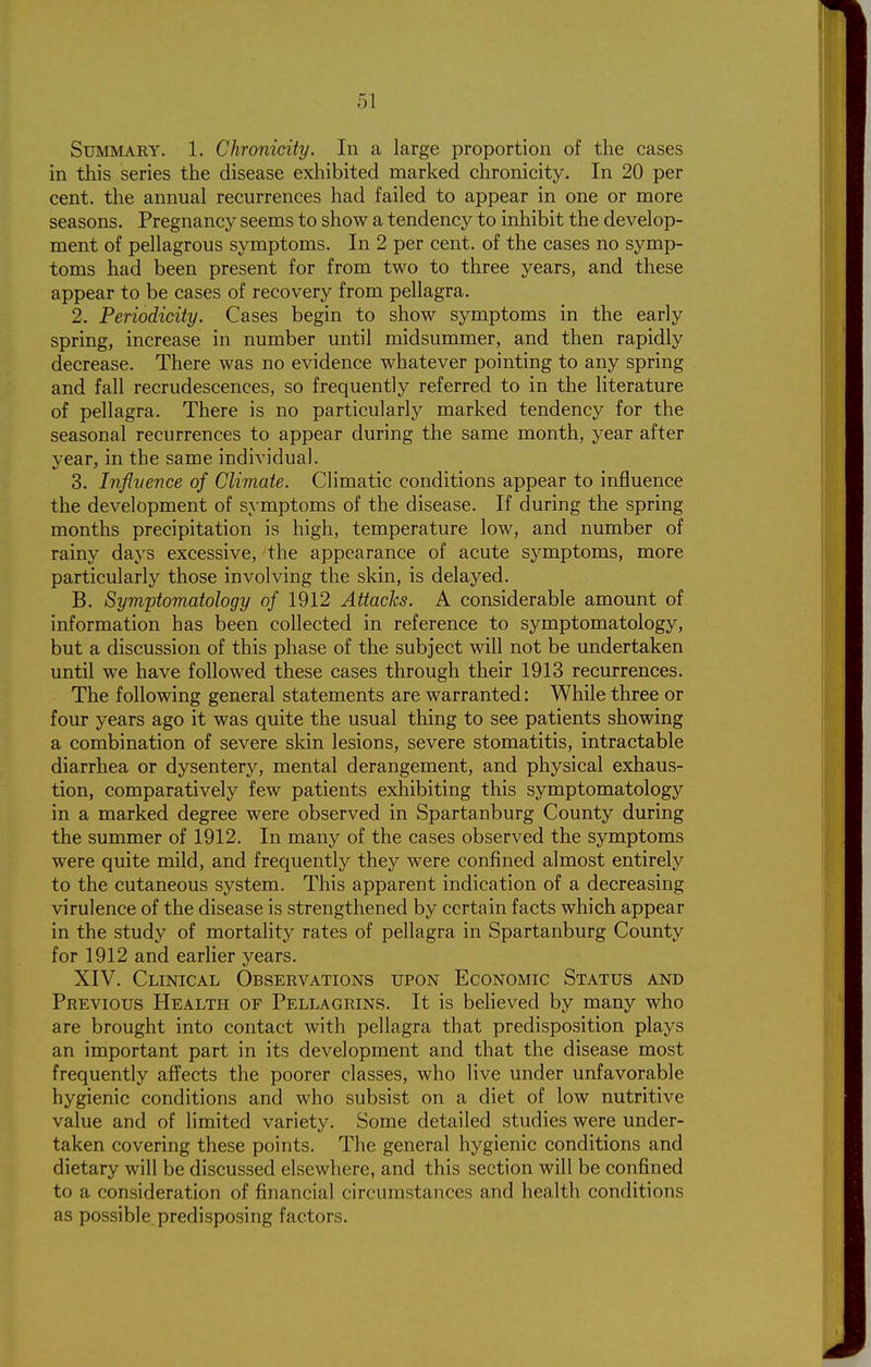 Summary. 1. Chronicity. In a large proportion of the cases in this series the disease exhibited marked chronicity. In 20 per cent, the annual recurrences had failed to appear in one or more seasons. Pregnancy seems to show a tendency to inhibit the develop- ment of pellagrous symptoms. In 2 per cent, of the cases no symp- toms had been present for from two to three years, and these appear to be cases of recovery from pellagra. 2. Periodicity. Cases begin to show symptoms in the early spring, increase in number until midsummer, and then rapidly decrease. There was no evidence whatever pointing to any spring and fall recrudescences, so frequently referred to in the literature of pellagra. There is no particularly marked tendency for the seasonal recurrences to appear during the same month, year after year, in the same individual. 3. Infivence of Climate. Climatic conditions appear to influence the development of symptoms of the disease. If during the spring months precipitation is high, temperature low, and number of rainy days excessive, the appearance of acute symptoms, more particularly those involving the skin, is delayed. B. Symptomatology of 1912 Attacks. A considerable amount of information has been collected in reference to symptomatology, but a discussion of this phase of the subject will not be undertaken until we have followed these cases through their 1913 recurrences. The following general statements are warranted: While three or four years ago it was quite the usual thing to see patients showing a combination of severe skin lesions, severe stomatitis, intractable diarrhea or dysentery, mental derangement, and physical exhaus- tion, comparatively few patients exhibiting this symptomatology in a marked degree were observed in Spartanburg County during the summer of 1912. In many of the cases observed the symptoms were quite mild, and frequently they were confined almost entirely to the cutaneous system. This apparent indication of a decreasing virulence of the disease is strengthened by certain facts which appear in the study of mortality rates of pellagra in Spartanburg County for 1912 and earlier years. XIV. Clinical Observations upon Economic Status and Previous Health of Pellagrins. It is believed by many who are brought into contact with pellagra that predisposition plays an important part in its development and that the disease most frequently affects the poorer classes, who live under unfavorable hygienic conditions and who subsist on a diet of low nutritive value and of limited variety. Some detailed studies were under- taken covering these points. The general hygienic conditions and dietary will be discussed elsewhere, and this section will be confined to a consideration of financial circumstances and health conditions as possible predisposing factors.
