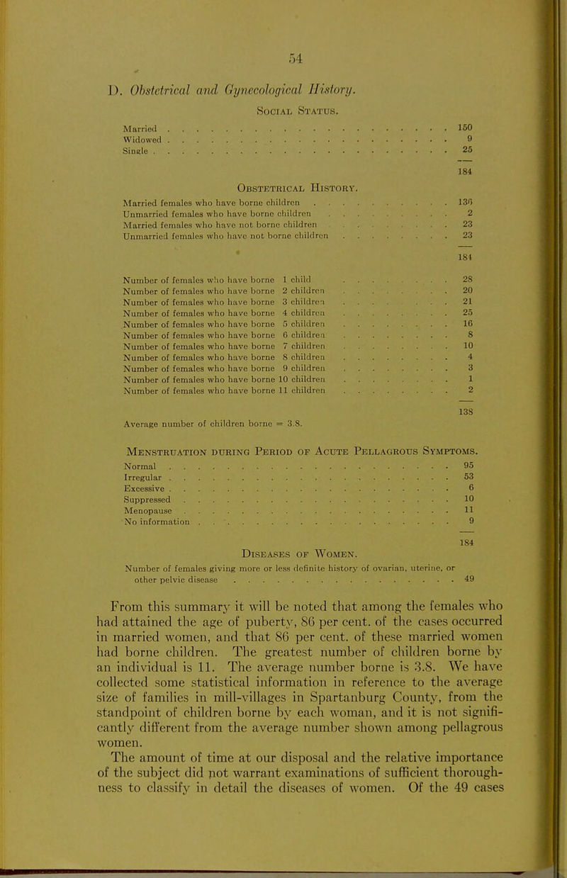 D. Obstetrical and Gynecological History. Social Status. Married 150 Widowed 9 Single 25 184 Obstetrical History. Married females who have borne children ISO Unmarried females who have borne children 2 Married females who have not borne children 23 Unmarried females who have not borne children 23 181 Number of females who have borne 1 child 28 Number of females who have borne 2 children .20 Number of females who have borne 3 childrc-i .... ... 21 Number of females who have borne 4 children 25 Number of females who have borne 5 children 16 Number of females who have borne 0 children 8 Number of females who have borne 7 children 10 Number of females who have borne 8 children 4 Number of females who have borne 9 children 3 Number of females who have borne 10 children 1 Number of females who have borne 11 children 2 13S Average number of children borne = 3.8. Menstruation during Period of Acute Pellagrous Symptoms. Normal 95 Irregular 53 Excessive 6 Suppressed 10 Menopause 11 No information . 9 184 Diseases of Women. Number of females giving more or less definite history of ovarian, uterine, or other pelvic disease 49 From this summary it will be noted that among the females who had attained the age of puberty, 86 per cent, of the cases occurred in married women, and that 86 per cent, of these married women had borne children. The greatest number of children borne by an individual is 11. The average number borne is .3.8. We have collected some statistical information in reference to the average size of families in mill-villages in Spartanburg County, from the standpoint of children borne by each woman, and it is not signifi- cantly dift'erent from the average number shown among pellagrous women. The amount of time at our disposal and the relative importance of the subject did not warrant examinations of sufficient thorough- ness to classify in detail the diseases of women. Of the 49 cases