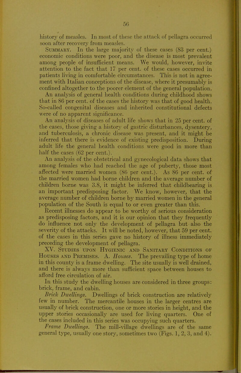 5G history of measles. In most of these the attack of pellagra occurred soon after recovery from measles. Summary. In the large majority of these cases (83 per cent.) economic conditions were poor, and the disease is most prevalent among people of insufficient means. We would, however, invite attention to the fact that 17 per cent, of these cases occurred in patients living in comfortable circumstances. This is not in agree- ment with Italian conceptions of the disease, where it presumably is confined altogether to the poorer element of the general population. An analysis of general health conditions during childhood shows that in 86 per cent, of the cases the history was that of good health. So-called congenital diseases and inherited constitutional defects were of no apparent significance. An analysis of diseases of adult life shows that in 25 per cent, of the cases, those giving a history of gastric disturbances, dysentery, and tuberculosis, a chronic disease was present, and it might be inferred that there is evidence of existing predisposition. During adult life the general health conditions were good in more than half the cases (62 per cent.). An analysis of the obstetrical and gynecological data shows that among females who had reached the age of puberty, those most affected were married women (86 per cent.). As 86 per cent, of the married women had borne children and the average number of children borne was 3.8, it might be inferred that childbearing is an important predisposing factor. We know, however, that the average number of children borne by married women in the general population of the South is equal to or even greater than this. Recent illnesses do appear to be worthy of serious consideration as predisposing factors, and it is our opinion that they frequently do influence not only the development of pellagra but also the severity of the attacks. It will be noted, however, that 59 per cent, of the cases in this series gave no history of illness immediately preceding the development of pellagra. XV. Studies upon Hygienic and Sanitary Conditions of Houses and Premises. A. Houses. The prevailing type of home in this county is a frame dwelling. The site usually is well drained, and there is always more than sufficient space between houses to aflford free circulation of air. In this study the dwelling houses are considered in three groups: brick, frame, and cabin. Brick Dwellings. Dwellings of brick construction are relatively few in number. The mercantile houses in the larger centres are usually of brick construction, one or more stories in height, and the upper stories occasionally are used for living quarters. One of the cases included in this series was occupying such quarters. Frame Dwellings. The mill-village dwellings are of the same