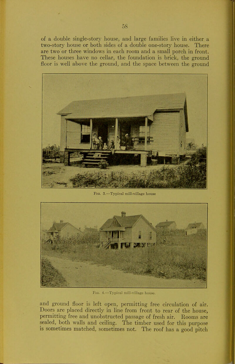 of a double single-story house, and large families live in either a two-story house or both sides of a double one-story house. There are two or three windows in each room and a small porch in front. These houses have no cellar, the foundation is brick, the ground floor is well above the ground, and the space between the ground Fig. 3.—Typical mill-village house Fig. 4.—Typicnl mill-village house. and ground floor is left open, permitting free circulation of air. Doors are placed directly in line from front to rear of the house, permitting free and unobstructed passage of fresh air. Rooms are sealed, both walls and ceiling. The timber used for this purpose is sometimes matched, sometimes not. The roof has a good pitch