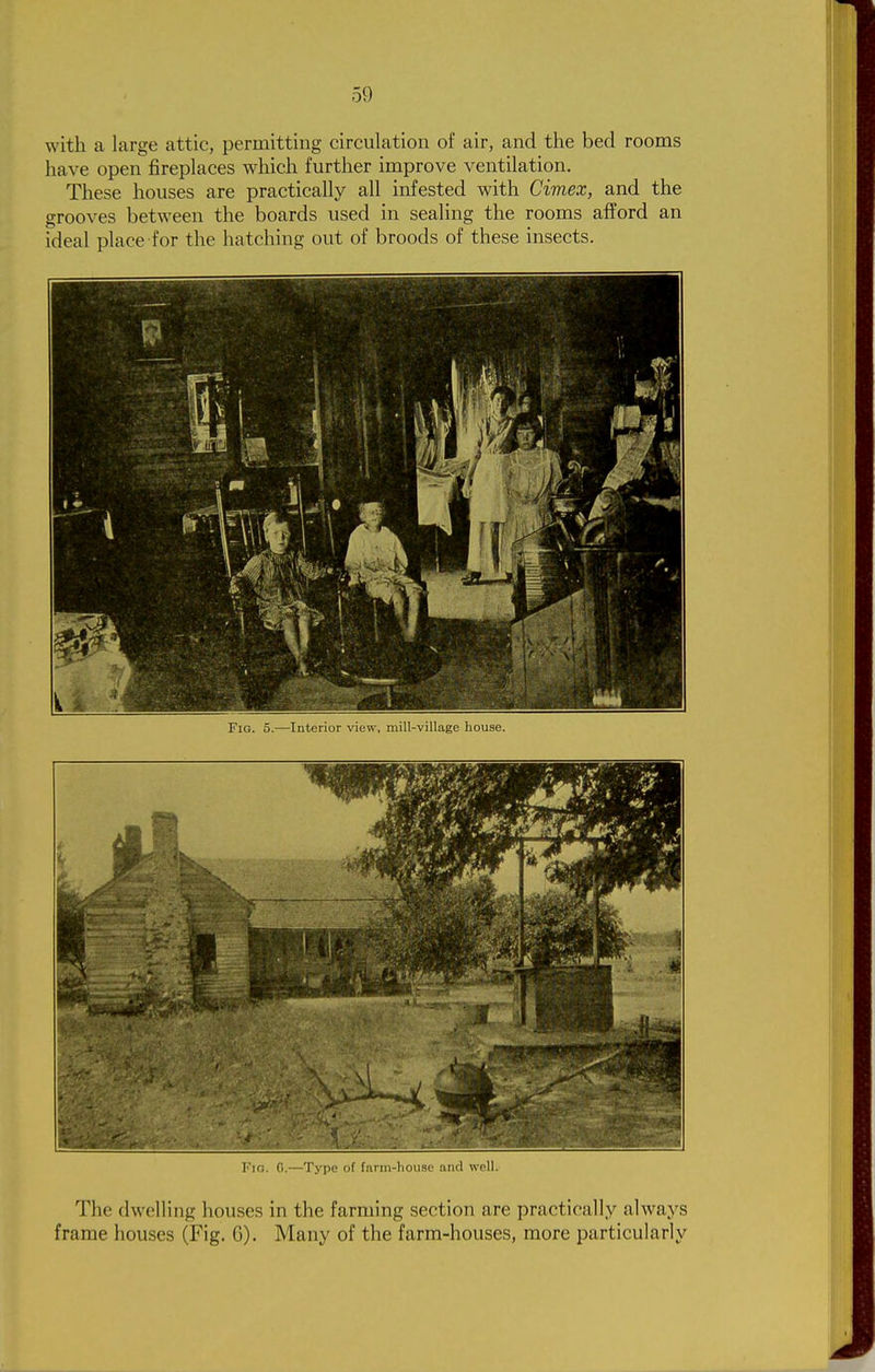 with a large attic, permitting circulation of air, and the bed rooms have open fireplaces which further improve ventilation. These houses are practically all infested with Cimex, and the grooves between the boards used in sealing the rooms afford an ideal place for the hatching out of broods of these insects. Fig. 5.—Interior view, mill-village house. I'll;. (I.-—'J'.\-pc III liuin-lnmsi' aJul well. The dwelling houses in the farming section are practically always frame houses (Fig. G). Many of the farm-houses, more particularly