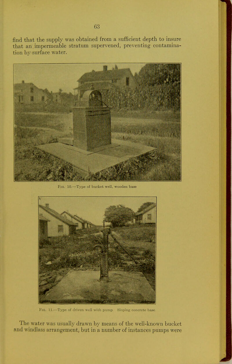 find that the supply was obtained from a sufficient depth to insure that an impermeable stratum supervened, preventing contamina- tion by surface water. Via. II.—Type of tliivcn wull with pump iSlnping concrete base The water was usually drawn by means of the well-known bucket and windlass arrangement, but in a number of instances pumps were