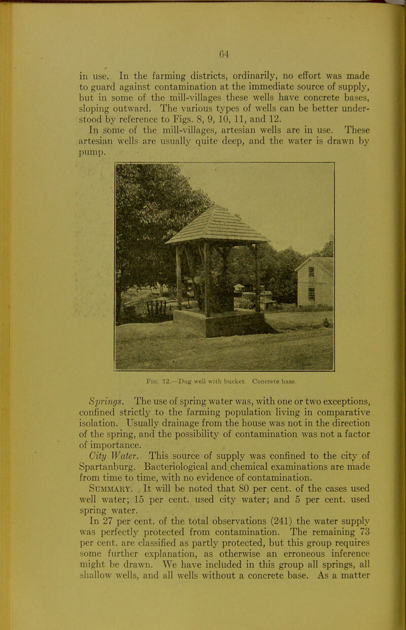 G4 in use. In the farming districts, ordinarily, no effort was made to guard against contamination at the immediate source of supply, but in some of the mill-villages these wells have concrete bases, sloping outward. The various types of wells can be better under- stood by reference to Figs. 8, 9, 10, 11, and 12. In some of the mill-villages, artesian wells are in use. These artesian wells are usually quite deep, and the water is drawn by pump. Fig. 12.—Dug well with bucket. Concrete base. Springs. The use of spring water was, with one or two exceptions, confined strictly to the farming population living in comparative isolation. Usually drainage from the house was not in the direction of the spring, and the possibility of contamination was not a factor of importance. City Water. This source of supply was confined to the citj^^ of Spartanburg. Bacteriological and chemical examinations are made from time to time, with no evidence of contamination. Summary. It will be noted that 80 per cent, of the cases used well water; 15 per cent, used city water; and 5 per cent, used spring water. In 27 per cent, of the total observations (241) the water supply was perfectly protected from contamination. The remaining 73 per cent, are classified as partly protected, but this group requires some further explanation, as otherwise an erroneous inference might be drawn. We have included in this group all springs, all shallow wells, and all wells without a concrete base. As a matter