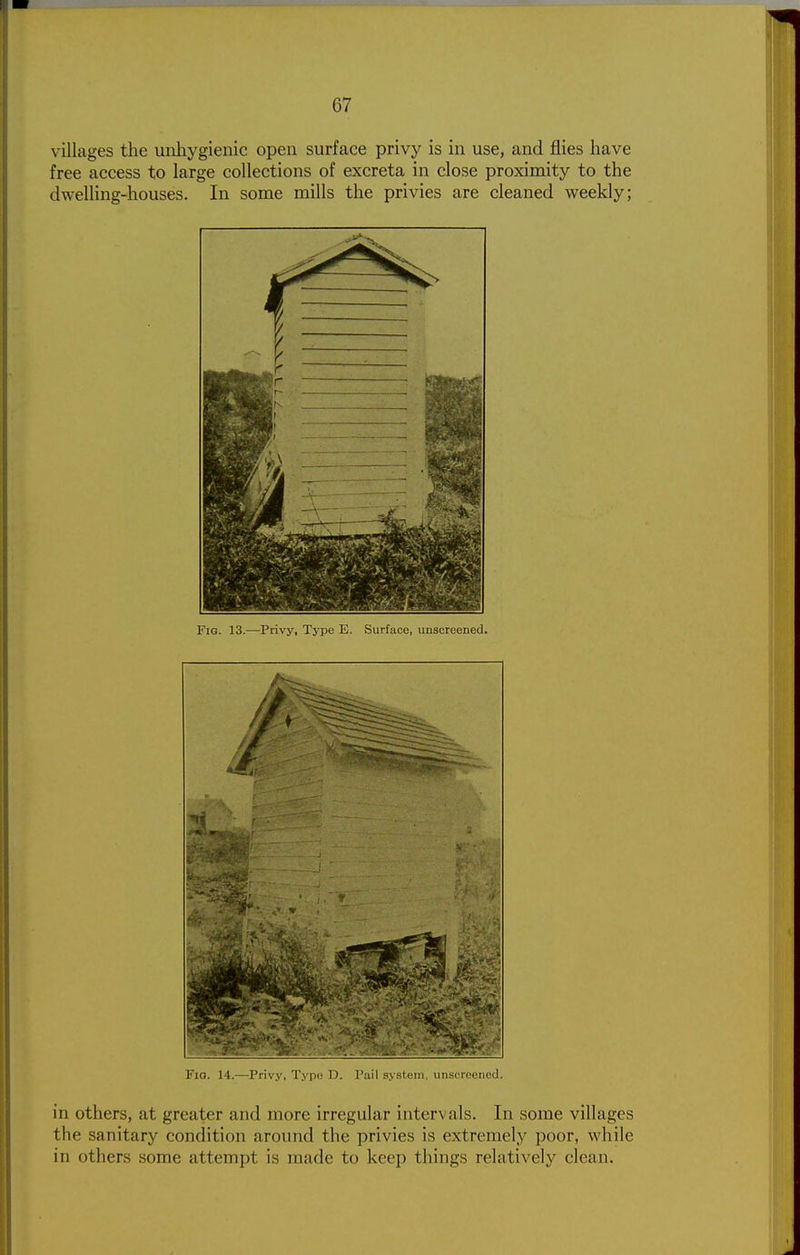 villages the unhygienic open surface privy is in use, and flies have free access to large collections of excreta in close proximity to the dwelling-houses. In some mills the privies are cleaned weekly; Fig. 13.—Privy, Type E. Surface, unscreened. FlO. 14.—I'rivy, pi; IJ. I'ail s.v.stein, uii.'ic reenod. in others, at greater and more irregular intervals. In some villages the sanitary condition around the privies is extremely poor, while in others some attempt is made to keep things relatively clean.