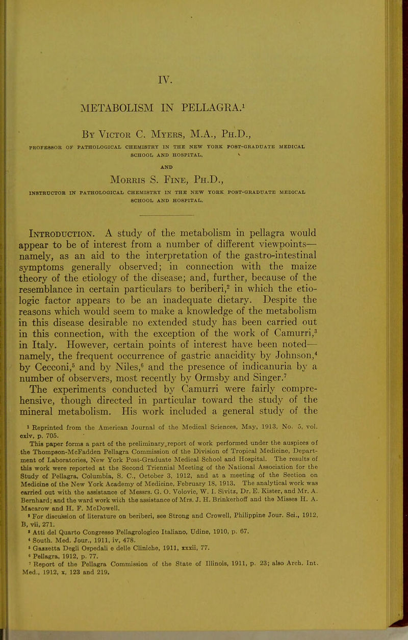 METABOLISM IN PELLAGRA.^ By Victor C. Myers, M.A., Ph.D., PROFESSOR OF PATHOLOGICAL CHEMISTRY IN THE NEW YORK POST-GRADUATE MEDICAL SCHOOL AND HOSPITAL, ^ AND Morris S. Fine, Ph.D., INSTRDCTOB IN PATHOLOGICAL CHEMISTRY IN THE NEW YORK POST-GRADUATE MEDICAL SCHOOL AND HOSPITAL. Introduction. A study of the metabolism in pellagra would appear to be of interest from a number of different viewpoints— namely, as an aid to the interpretation of the gastro-intestinal symptoms generally observed; in connection with the maize theory of the etiology of the disease; and, further, because of the resemblance in certain particulars to beriberi,^ in which the etio- logic factor appears to be an inadequate dietary. Despite the reasons which would seem to make a knowledge of the metabolism in this disease desirable no extended study has been carried out in this connection, with the exception of the work of Camurri,' in Italy. However, certain points of interest have been noted— namely, the frequent occurrence of gastric anacidity by Johnson,^ by Cecconi,^ and by Niles,^ and the presence of indicanuria by a number of observers, most recently by Ormsby and Singer.'' The experiments conducted by Camurri were fairly compre- hensive, though directed in particular toward the study of the mineral metabolism. His work included a general study of the * Reprinted from the American Journal of the Medical Sciences, May, 1913, No. 5, vol. oxlv, p. 705. This paper forms a part of the preliminary.report of work performed under the auspices of the Thompaon-McFadden Pellagra Commission of the Division of Tropical Medicine, Depart- ment of Laboratories, New York Post-Graduate Medical School and Hospital. The results of this work were reported at the Second Triennial Meeting of the National Association for the Study of Pellagra, Columbia, S. C, October 3, 1912, and at a meeting of the Section on Medicine of the New York Academy of Medicine, February 18, 1913. The analytical work was carried out with the assistance of Messrs. G. O. Volovic, W. I. Sivitz, Dr. E. Kister, and Mr. A. Bemhard; and the ward work wich the assistance of Mrs. J. H. Brinkerhoff and the Misses H. A. Macarow and H. F. McDowell. * For discussion of literature on beriberi, see Strong and Crowell, Philippine Jour. Soi., 1912, B, vii, 271. » Atti del Quarto Congresso Pellagrologieo Italiano, Udine, 1910, p. 67. * South. Med. Jour., 1911, iv, 478. » Gaizetta Degli Ospedali o delle Cliniche, 1911, xxxii, 77. « Pellagra, 1912. p. 77. ' Report of the Pellagra Commission of the State of Illinois, 1911, p. 23; also Arch. Int. Med., 1912. z, 123 and 219.