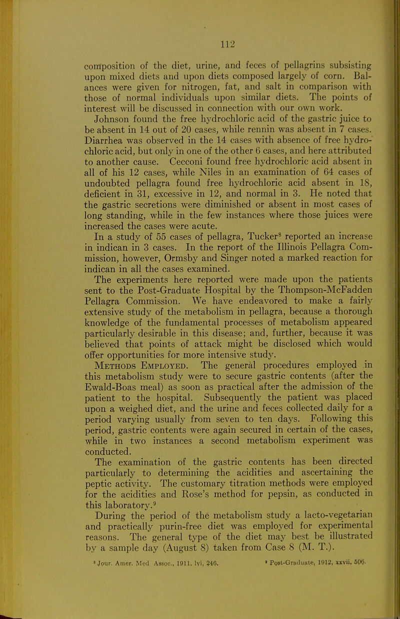 composition of the diet, urine, and feces of pellagrins subsisting upon mixed diets and upon diets composed largely of corn. Bal- ances were given for nitrogen, fat, and salt in comparison with those of normal individuals upon similar diets. The points of interest Avill be discussed in connection with our own work. Johnson found the free hydrochloric acid of the gastric juice to be absent in 14 out of 20 cases, while rennin was absent in 7 cases. Diarrhea was observed in the 14 cases with absence of free hydro- chloric acid, but only in one of the other 6 cases, and here attributed to another cause. Cecconi found free hydrochloric acid absent in all of his 12 cases, while Niles in an examination of 64 cases of undoubted pellagra found free hydrochloric acid absent in 18, deficient in 31, excessive in 12, and normal in 3. He noted that the gastric secretions were diminished or absent in most cases of long standing, while in the few instances where those juices were increased the cases were acute. In a study of 55 cases of pellagra. Tucker^ reported an increase in indican in 3 cases. In the report of the Illinois Pellagra Com- mission, however, Ormsby and Singer noted a marked reaction for indican in all the cases examined. The experiments here reported were made upon the patients sent to the Post-Graduate Hospital by the Thompson-McFadden Pellagra Commission. We have endeavored to make a fairly extensive study of the metabolism in pellagra, because a thorough knowledge of the fundamental processes of metabolism appeared particularly desirable in this disease; and, further, because it was believed that points of attack might be disclosed which would offer opportunities for more intensive study. Methods Employed. The general procedures employed in this metabolism study were to secure gastric contents (after the Ewald-Boas meal) as soon as practical after the admission of the patient to the hospital. Subsequently the patient was placed upon a weighed diet, and the urine and feces collected daily for a period varying usually from seven to ten days. Following this period, gastric contents were again secured in certain of the cases, while in two instances a second metabolism experiment was conducted. The examination of the gastric contents has been directed particularly to determining the acidities and ascertaining the peptic activity. The customary titration methods were employed for the acidities and Rose's method for pepsin, as conducted in this laboratory.^ During the period of the metabolism study a lacto-vegetarian and practically purin-free diet was employed for experimental reasons. The general type of the diet may best be illustrated by a sample day (August 8) taken from Case 8 (M. T.). 8 Jour. Atner. Med Assoc., 1911, Ivi, 246. » Post-Grpduat.e, 1912, xxvii, 506-