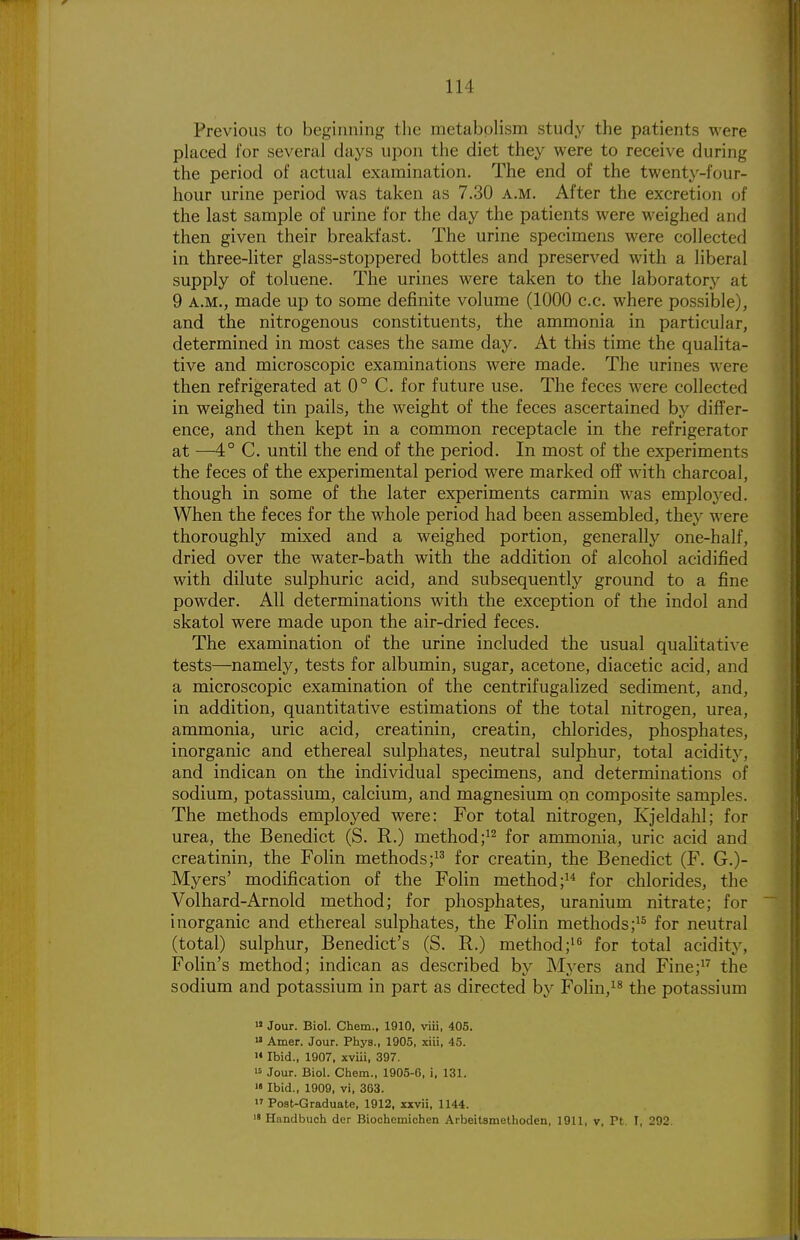 Previous to beginning tlie metabolism study the patients were placed for several days upon the diet they were to receive during the period of actual examination. The end of the twenty-four- hour urine period was taken as 7.30 a.m. After the excretion of the last sample of urine for the day the patients were weighed and then given their breakfast. The urine specimens were collected in three-liter glass-stoppered bottles and preserved with a liberal supply of toluene. The urines were taken to the laboratory at 9 A.M., made up to some definite volume (1000 c.c. where possible), and the nitrogenous constituents, the ammonia in particular, determined in most cases the same day. At this time the qualita- tive and microscopic examinations were made. The urines were then refrigerated at 0° C. for future use. The feces were collected in weighed tin pails, the weight of the feces ascertained by differ- ence, and then kept in a common receptacle in the refrigerator at —4° C. until the end of the period. In most of the experiments the feces of the experimental period were marked off with charcoal, though in some of the later experiments carmin was emploj'ed. When the feces for the whole period had been assembled, they were thoroughly mixed and a weighed portion, generally one-half, dried over the water-bath with the addition of alcohol acidified with dilute sulphuric acid, and subsequently ground to a fine powder. All determinations with the exception of the indol and skatol were made upon the air-dried feces. The examination of the urine included the usual qualitative tests—namely, tests for albumin, sugar, acetone, diacetic acid, and a microscopic examination of the centrifugalized sediment, and, in addition, quantitative estimations of the total nitrogen, urea, ammonia, uric acid, creatinin, creatin, chlorides, phosphates, inorganic and ethereal sulphates, neutral sulphur, total acidity, and indican on the individual specimens, and determinations of sodium, potassium, calcium, and magnesium qn composite samples. The methods employed were: For total nitrogen, Kjeldahl; for urea, the Benedict (S. R.) method for ammonia, uric acid and creatinin, the Folin methods; for creatin, the Benedict (F. G.)- Myers' modification of the Folin method; for chlorides, the Volhard-Arnold method; for phosphates, uranium nitrate; for inorganic and ethereal sulphates, the Folin methods;^* for neutral (total) sulphur, Benedict's (S. R.) method;'^ for total acidity, Folin's method; indican as described by Myers and Fine;^^ the sodium and potassium in part as directed by Folin,^^ the potassium « Jour. Biol. Chem., 1910, viii, 405. Amer. Jour. Phys., 1905, xiii, 45. » Ibid., 1907, xvui, 397. 15 Jour. Biol. Chem., 1905-6, i, 131. '«Ibid., 1909, vi, 363. Po8t-Graduate, 1912, xxvii, 1144. i« Handbuoh der Biochemichen Arbeitsmethoden, 1911, v, Pt. I, 292.
