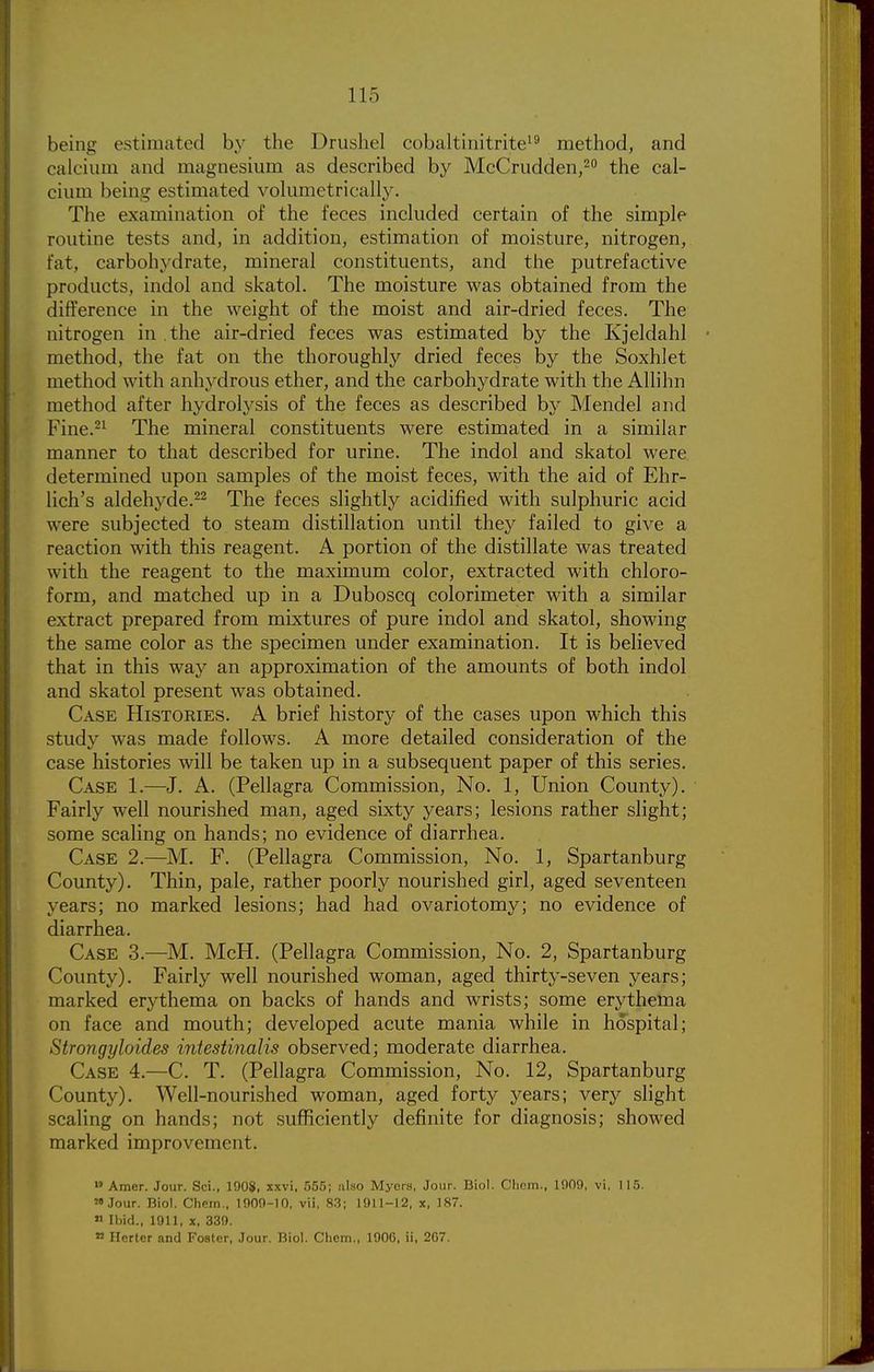 being estimated by the Drushel cobaltinitrite'^ method, and calcium and magnesium as described by McCruddeUj^ the cal- cium being estimated volumetric-ally. The examination of the feces included certain of the simple routine tests and, in addition, estimation of moisture, nitrogen, fat, carbohydrate, mineral constituents, and the putrefactive products, indol and skatol. The moisture was obtained from the difference in the weight of the moist and air-dried feces. The nitrogen in the air-dried feces was estimated by the Kjeldahl method, the fat on the thoroughly dried feces by the Soxhlet method with anhydrous ether, and the carbohydrate with the Allihn method after hydrolysis of the feces as described by Mendel and Fine.-^ The mineral constituents were estimated in a similar manner to that described for urine. The indol and skatol were determined upon samples of the moist feces, with the aid of Ehr- lich's aldehyde.^2 The feces slightly acidified with sulphuric acid were subjected to steam distillation until they failed to give a reaction with this reagent. A portion of the distillate was treated with the reagent to the maximum color, extracted with chloro- form, and matched up in a Duboscq colorimeter with a similar extract prepared from mixtures of pure indol and skatol, showing the same color as the specimen under examination. It is believed that in this way an approximation of the amounts of both indol and skatol present was obtained. Case Histories. A brief history of the cases upon which this study was made follows. A more detailed consideration of the case histories will be taken up in a subsequent paper of this series. Case 1.—J. A. (Pellagra Commission, No. 1, Union County). Fairly well nourished man, aged sixty years; lesions rather slight; some scaling on hands; no evidence of diarrhea. Case 2.—M. F. (Pellagra Commission, No. 1, Spartanburg County). Thin, pale, rather poorly nourished girl, aged seventeen years; no marked lesions; had had ovariotomy; no evidence of diarrhea. Case 3.—M. McH. (Pellagra Commission, No. 2, Spartanburg County). Fairly well nourished woman, aged thirty-seven years; marked erythema on backs of hands and wrists; some erythema on face and mouth; developed acute mania while in hospital; Strongyloides intestinalis observed; moderate diarrhea. Case 4.—C. T. (Pellagra Commission, No. 12, Spartanburg County). Well-nourished woman, aged forty years; very slight scaling on hands; not sufficiently definite for diagnosis; showed marked improvement. Amer. Jour. Sci., 1908, xxvi. 555; also Myers, Jour. Biol. Cliom., 1909, vi, 115. .Tour. Biol. Chem,, 1909-10. vii, 8.3; 1911-12, x, 187. Ibid., 1911, X. 339. » Herter and Foster, Jour. Biol. Chcm., 1906, ii, 2G7.