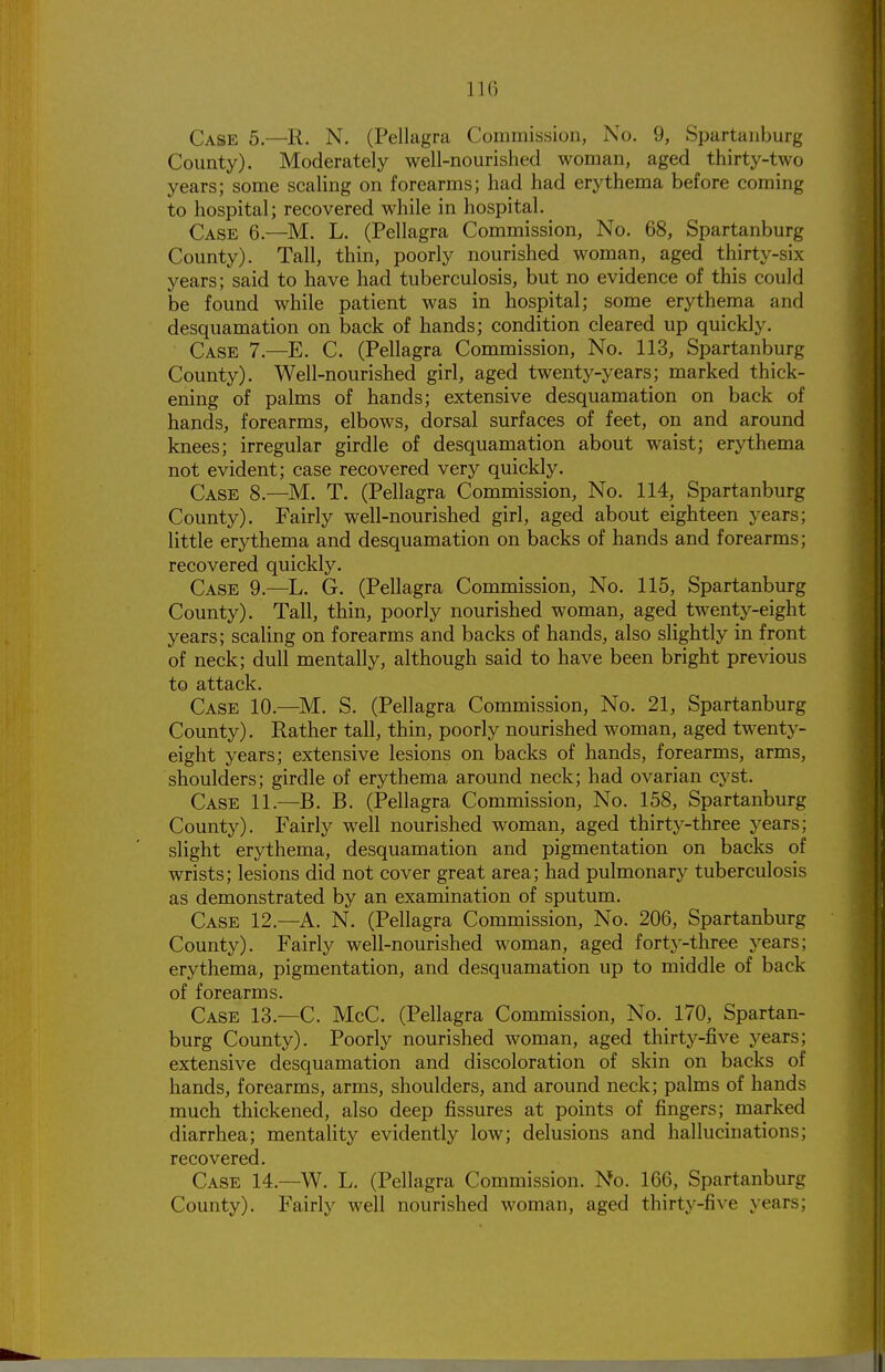 Case 5.—R. N. (Pellagra Commission, No. 9, Spartanburg County). Moderately well-nourished woman, aged thirty-two years; some scaling on forearms; had had erythema before coming to hospital; recovered while in hospital. Case 6.—M. L. (Pellagra Commission, No. 68, Spartanburg County). Tall, thin, poorly nourished woman, aged thirty-six years; said to have had tuberculosis, but no evidence of this could be found while patient was in hospital; some erythema and desquamation on back of hands; condition cleared up quickly. Case 7.—E. C. (Pellagra Commission, No. 113, Spartanburg County). Well-nourished girl, aged twenty-years; marked thick- ening of palms of hands; extensive desquamation on back of hands, forearms, elbows, dorsal surfaces of feet, on and around knees; irregular girdle of desquamation about waist; erythema not evident; case recovered very quickly. Case 8.—M. T. (Pellagra Commission, No. 114, Spartanburg County). Fairly well-nourished girl, aged about eighteen years; little erythema and desquamation on backs of hands and forearms; recovered quickly. Case 9.—L. G. (Pellagra Commission, No. 115, Spartanburg County). Tall, thin, poorly nourished woman, aged twenty-eight years; scaling on forearms and backs of hands, also slightly in front of neck; dull mentally, although said to have been bright previous to attack. Case 10.—M. S. (Pellagra Commission, No. 21, Spartanburg County). Rather tall, thin, poorly nourished woman, aged twenty- eight years; extensive lesions on backs of hands, forearms, arms, shoulders; girdle of erythema around neck; had ovarian cyst. Case 11.—^B. B. (Pellagra Commission, No. 158, Spartanburg County). Fairly well nourished woman, aged thirty-three years; slight erythema, desquamation and pigmentation on backs of wrists; lesions did not cover great area; had pulmonary tuberculosis as demonstrated by an examination of sputum. Case 12.—A. N. (Pellagra Commission, No. 206, Spartanburg County). Fairly well-nourished woman, aged forty-three years; erythema, pigmentation, and desquamation up to middle of back of forearms. Case 13.—C. McC. (Pellagra Commission, No. 170, Spartan- burg County). Poorly nourished woman, aged thirty-five years; extensive desquamation and discoloration of skin on backs of hands, forearms, arms, shoulders, and around neck; palms of hands much thickened, also deep fissures at points of fingers; marked diarrhea; mentality evidently low; delusions and hallucinations; recovered. Case 14.—W. L. (Pellagra Commission. No. 166, Spartanburg County). Fairly well nourished woman, aged thirty-five years;