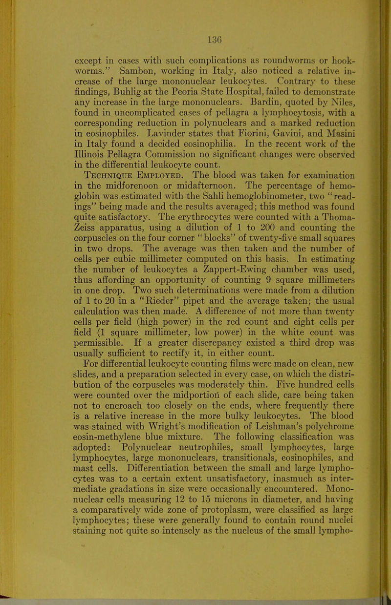 13G except in cases with such comphcations as roundworms or hook- worms. Sambon, working in Italy, also noticed a relative in- crease of the large mononuclear leukocytes. Contrary to these findings, Buhlig at the Peoria State Hospital, failed to demonstrate any increase in the large mononuclears. Bardin, quoted by Niles, found in uncomplicated cases of pellagra a lymphocytosis, with a corresponding reduction in polynuclears and a marked reduction in eosinophiles. Lavinder states that Fiorini, Gavini, and Masini in Italy found a decided eosinophilia. In the recent work of the Illinois Pellagra Commission no significant changes were observed in the differential leukocyte count. Technique Employed. The blood was taken for examination in the midforenoon or midafternoon. The percentage of hemo- globin was estimated with the Sahli hemoglobinometer, two read- ings being made and the results averaged; this method was found quite satisfactory. The erythrocytes were counted with a Thoma- Zeiss apparatus, using a dilution of 1 to 200 and counting the corpuscles on the four corner blocks of twenty-five small squares in two drops. The average was then taken and the number of cells per cubic millimeter computed on this basis. In estimating the number of leukocytes a Zappert-Ewing chamber was used, thus affording an opportunity of counting 9 square millimeters in one drop. Two such determinations were made from a dilution of 1 to 20 in a Rieder pipet and the average taken; the usual calculation was then made. A difference of not more than twenty cells per field (high power) in the red count and eight cells per field (1 square millimeter, low power) in the white count was permissible. If a greater discrepancy existed a third drop was usually sufficient to rectify it, in either count. For differential leukocyte counting films were made on clean, new slides, and a preparation selected in every case, on which the distri- bution of the corpuscles was moderately thin. Five hundred cells were counted over the midportiori of each slide, care being taken not to encroach too closely on the ends, where frequently there is a relative increase in the more bulky leukocytes. The blood was stained with Wright's modification of Leishman's polychrome eosin-methylene blue mixture. The following classification was adopted: Polynuclear neutrophiles, small lymphocytes, large lymphocytes, large mononuclears, transitionals, eosinophiles, and mast cells. Differentiation between the small and large lympho- cytes was to a certain extent unsatisfactory, inasmuch as inter- mediate gradations in size were occasionally encountered. Mono- nuclear cells measuring 12 to 15 microns in diameter, and having a comparatively wide zone of protoplasm, were classified as large lymphocytes; these were generally found to contain round nuclei staining not quite so intensely as the nucleus of the small lympho-